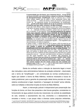 EstedocumentoécópiadooriginalassinadodigitalmenteporFELIPEMARTINSDEAZEVEDO.Paraconferirooriginal,acesseositehttp://www.mpsc.mp.br,informeoprocesso08.2020.00007520-0eo
código191927E.
fls. 219
__________________________________________________________________________
08.2020.00007520-0
28
A oportunidade que nós temos, que a imprensa não tá ... tá nos dando
um pouco de alívio nos outros temas, é passar as reformas infralegais
de desregulamentação, simplificação, todas as refornas que o mundo
inteiro nessas viagens que se referiu o Onyx certamente cobrou dele,
cobrou do Paulo ... ... cobrou da Teresa, cobrou do Tarcísio, cobrou de todo
mundo, da ...da segurança jurídica, da previsibilidade, da simplificação,
essa ... grande parte dessa matéria ela se dá em portarias e norma dos
ministérios que aqui estão, inclusive o de Meio Ambiente.
E que são muito difíceis, nesse aspecto eu acho que o Meio Ambiente é o
mais difícil, de passar qualquer mudança infralegal em termos de infraestru
... e ... é ... instrução normativa e portaria, porque tudo que agente faz é
pau no judiciário, no dia seguinte. Então pra isso precisa ter um esforço
nosso aqui enquanto estamos nesse momento de tranquilidade no
aspecto de cobertura de imprensa, porque só fala de COVID e ir
passando a boiada e mudando todo o regramento e simplificando
normas. De IPHAN, de ministério da Agricultura, de ministério de Meio
Ambiente, de ministério disso, de ministério daquilo. Agora é hora de unir
esforços pra dar de baciada a simplificação regulam ... é de regulatório que
nós precisamos, em todos os aspectos.
E deixar a AGU - o André não tá aí né? E deixar a AGU de stand by pra
cada pau que tiver, porque vai ter, essa semana mesmo nós assinamos
uma medida a pedido do ministério da Agricultura, que foi a
simplificação da lei da mata atlântica, pra usar o código florestal. Hoje
já tá nos jornais dizendo que vão entrar com medi ...com ações judiciais e
ação civil pública no Brasil inteiro contra a medida. Então pra isso nós
temos que tá com a artilharia da AGU preparada pra cada linha que a gente
avança ter uma coi ... mas tem uma lista enorme, em todos os ministérios
que têm papel regulatório aqui, pra simplificar. Não precisamos de
congresso. Porque coisa que precisa de congresso também, nesse, nesse
fuzuê que está aí, nós não vamos conseguir apo ... apos . .. é ... aprovar.
Agora tem um monte de coisa que é só, parecer,caneta, parecer, caneta.
Sem parecer também não tem caneta, porque dar uma canetada sem
parecer é cana. Então, o ... o ... o ... isso aí vale muito a pena. A gente tem
27um espaço enorme pra fazer [...]. (grifo nosso)
Diante da confissão sobre a intenção de desmonte ilegal e imoral
das instruções e atos administrativos federais de proteção ambiental – dissimulada
sob o termo de "simplificação" -, em contrariedade às normas constitucionais e
legais que tutelam o bioma da Mata Atlântica, revela-se necessária a busca da
tutela jurisdicional, para a garantia da preservação deste bioma prevista em nosso
sistema constitucional e legal, impedindo a "passagem da boiada" acima referida,
sobre as múltiplas e relevantes funções do bioma da Mata Atlântica.
Assim, a intervenção judicial é indispensável para preservação das
funções do bioma, em favor das presentes e das futuras gerações, consistentes no
fornecimento de água potável oriunda dos mananciais; de controle da estabilidade
do solo, evitando o assoreamento dos rios, enchentes e o deslizamento de
encostas e morros, o que poupa vidas e diversos outros prejuízos ambientais,
27 Laudo Pericial Nº 1242/2020 –INC/DITEC/PF. Disponível em: https://g1.globo.com/politica/noticia/2020/05/22/leia-integra-
da-transcricao-do-video-da-reuniao-ministerial-de-22-de-abril-entre-bolsonaro-e-ministros.Ghtml. Acesso em: 27 maio 2020.
AssinadocomloginesenhaporANALUCIADEANDRADEHARTMANN,em05/06/202015:05.Paraverificaraautenticidadeacesse
http://www.transparencia.mpf.mp.br/validacaodocumento.Chave1DFE4FE7.BC5D9AA2.9E930758.A353EBC2
 