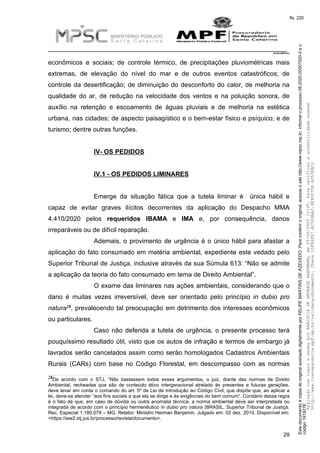 EstedocumentoécópiadooriginalassinadodigitalmenteporFELIPEMARTINSDEAZEVEDO.Paraconferirooriginal,acesseositehttp://www.mpsc.mp.br,informeoprocesso08.2020.00007520-0eo
código191927E.
fls. 220
__________________________________________________________________________
08.2020.00007520-0
29
econômicos e sociais; de controle térmico, de precipitações pluviométricas mais
extremas, de elevação do nível do mar e de outros eventos catastróficos; de
controle da desertificação; de diminuição do desconforto do calor, de melhoria na
qualidade do ar, de redução na velocidade dos ventos e na poluição sonora, de
auxílio na retenção e escoamento de águas pluviais e de melhoria na estética
urbana, nas cidades; de aspecto paisagístico e o bem-estar físico e psíquico; e de
turismo; dentre outras funções.
IV- OS PEDIDOS
IV.1 - OS PEDIDOS LIMINARES
Emerge da situação fática que a tutela liminar é única hábil e
capaz de evitar graves ilícitos decorrentes da aplicação do Despacho MMA
4.410/2020 pelos requeridos IBAMA e IMA e, por consequência, danos
irreparáveis ou de difícil reparação.
Ademais, o provimento de urgência é o único hábil para afastar a
aplicação do fato consumado em matéria ambiental, expediente este vedado pelo
Superior Tribunal de Justiça, inclusive através da sua Súmula 613: “Não se admite
a aplicação da teoria do fato consumado em tema de Direito Ambiental”.
O exame das liminares nas ações ambientais, considerando que o
dano é muitas vezes irreversível, deve ser orientado pelo princípio in dubio pro
28natura , prevalecendo tal preocupação em detrimento dos interesses econômicos
ou particulares.
Caso não deferida a tutela de urgência, o presente processo terá
pouquíssimo resultado útil, visto que os autos de infração e termos de embargo já
lavrados serão cancelados assim como serão homologados Cadastros Ambientais
Rurais (CARs) com base no Código Florestal, em descompasso com as normas
28De acordo com o STJ, “Não bastassem todos esses argumentos, o juiz, diante das normas de Direito
Ambiental, recheadas que são de conteúdo ético intergeracional atrelado às presentes e futuras gerações,
deve levar em conta o comando do art. 5º da Lei de Introdução ao Código Civil, que dispõe que, ao aplicar a
lei, deve-se atender “aos fins sociais a que ela se dirige e às exigências do bem comum”. Corolário dessa regra
é o fato de que, em caso de dúvida ou outra anomalia técnica, a norma ambiental deve ser interpretada ou
integrada de acordo com o princípio hermenêutico in dubio pro natura (BRASIL. Superior Tribunal de Justiça.
Rec. Especial 1.180.078 – MG. Relator: Ministro Herman Benjamin. Julgado em: 02 dez. 2010. Disponível em:
<https://ww2.stj.jus.br/processo/revista/documento>.
AssinadocomloginesenhaporANALUCIADEANDRADEHARTMANN,em05/06/202015:05.Paraverificaraautenticidadeacesse
http://www.transparencia.mpf.mp.br/validacaodocumento.Chave1DFE4FE7.BC5D9AA2.9E930758.A353EBC2
 