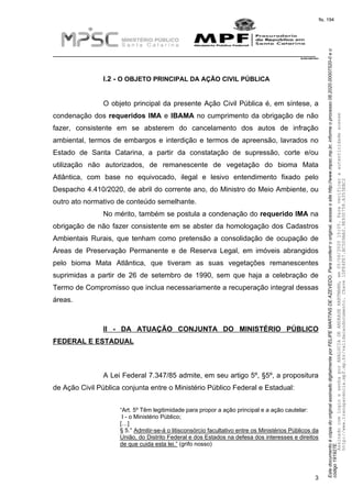 EstedocumentoécópiadooriginalassinadodigitalmenteporFELIPEMARTINSDEAZEVEDO.Paraconferirooriginal,acesseositehttp://www.mpsc.mp.br,informeoprocesso08.2020.00007520-0eo
código191927E.
fls. 194
__________________________________________________________________________
08.2020.00007520-0
3
I.2 - O OBJETO PRINCIPAL DA AÇÃO CIVIL PÚBLICA
O objeto principal da presente Ação Civil Pública é, em síntese, a
condenação dos requeridos IMA e IBAMA no cumprimento da obrigação de não
fazer, consistente em se absterem do cancelamento dos autos de infração
ambiental, termos de embargos e interdição e termos de apreensão, lavrados no
Estado de Santa Catarina, a partir da constatação de supressão, corte e/ou
utilização não autorizados, de remanescente de vegetação do bioma Mata
Atlântica, com base no equivocado, ilegal e lesivo entendimento fixado pelo
Despacho 4.410/2020, de abril do corrente ano, do Ministro do Meio Ambiente, ou
outro ato normativo de conteúdo semelhante.
No mérito, também se postula a condenação do requerido IMA na
obrigação de não fazer consistente em se abster da homologação dos Cadastros
Ambientais Rurais, que tenham como pretensão a consolidação de ocupação de
Áreas de Preservação Permanente e de Reserva Legal, em imóveis abrangidos
pelo bioma Mata Atlântica, que tiveram as suas vegetações remanescentes
suprimidas a partir de 26 de setembro de 1990, sem que haja a celebração de
Termo de Compromisso que inclua necessariamente a recuperação integral dessas
áreas.
II - DA ATUAÇÃO CONJUNTA DO MINISTÉRIO PÚBLICO
FEDERAL E ESTADUAL
A Lei Federal 7.347/85 admite, em seu artigo 5º, §5º, a propositura
de Ação Civil Pública conjunta entre o Ministério Público Federal e Estadual:
“Art. 5º Têm legitimidade para propor a ação principal e a ação cautelar:
I - o Ministério Público;
[…]
§ 5.° Admitir-se-á o litisconsórcio facultativo entre os Ministérios Públicos da
União, do Distrito Federal e dos Estados na defesa dos interesses e direitos
de que cuida esta lei.” (grifo nosso)
AssinadocomloginesenhaporANALUCIADEANDRADEHARTMANN,em05/06/202015:05.Paraverificaraautenticidadeacesse
http://www.transparencia.mpf.mp.br/validacaodocumento.Chave1DFE4FE7.BC5D9AA2.9E930758.A353EBC2
 