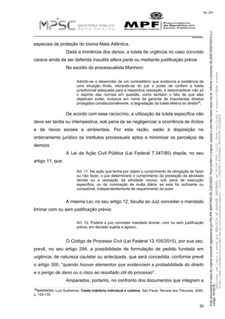 EstedocumentoécópiadooriginalassinadodigitalmenteporFELIPEMARTINSDEAZEVEDO.Paraconferirooriginal,acesseositehttp://www.mpsc.mp.br,informeoprocesso08.2020.00007520-0eo
código191927E.
fls. 221
__________________________________________________________________________
08.2020.00007520-0
30
especiais de proteção do bioma Mata Atlântica.
Dada a iminência dos danos, a tutela de urgência no caso concreto
carece ainda de ser deferida inaudita altera parte ou mediante justificação prévia
No escólio do processualista Marinoni:
Admitir-se o desenrolar de um contraditório que evidencia a existência de
uma situação ilícita, retirando-se do juiz o poder de conferir a tutela
jurisdicional adequada para a respectiva cessação, é desconsiderar não só
o espírito das normas em questão, como também o fato de que elas
objetivam evitar, inclusive em nome da garantia de importantes direitos
29
protegidos constitucionalmente, a degradação da tutela efetiva do direito .
De acordo com esse raciocínio, a utilização da tutela específica não
deve ser tardia ou intempestiva, sob pena de se negligenciar a ocorrência de ilícitos
e de riscos sociais e ambientais. Por esta razão, estão à disposição no
ordenamento jurídico os institutos processuais aptos a minimizar os percalços da
demora.
A Lei da Ação Civil Pública (Lei Federal 7.347/85) dispõe, no seu
artigo 11, que:
Art. 11. Na ação que tenha por objeto o cumprimento de obrigação de fazer
ou não fazer, o juiz determinará o cumprimento da prestação da atividade
devida ou a cessação da atividade nociva, sob pena de execução
específica, ou de cominação de multa diária, se esta for suficiente ou
compatível, independentemente de requerimento do autor.
A mesma Lei, no seu artigo 12, faculta ao Juiz conceder o mandado
liminar com ou sem justificação prévia:
Art. 12. Poderá o juiz conceder mandado liminar, com ou sem justificação
prévia, em decisão sujeita a agravo.
O Código de Processo Civil (Lei Federal 13.105/2015), por sua vez,
prevê, no seu artigo 294, a possibilidade de formulação de pedido fundado em
urgência, de natureza cautelar ou antecipada, que será concedida, conforme prevê
o artigo 300, “quando houver elementos que evidenciem a probabilidade do direito
e o perigo de dano ou o risco ao resultado útil do processo”.
Amparados, portanto, no confronto dos documentos que integram a
29MARINONI, Luiz Guilherme. Tutela inibitória individual e coletiva. São Paulo: Revista dos Tribunais, 2000,
p. 129-130.
AssinadocomloginesenhaporANALUCIADEANDRADEHARTMANN,em05/06/202015:05.Paraverificaraautenticidadeacesse
http://www.transparencia.mpf.mp.br/validacaodocumento.Chave1DFE4FE7.BC5D9AA2.9E930758.A353EBC2
 