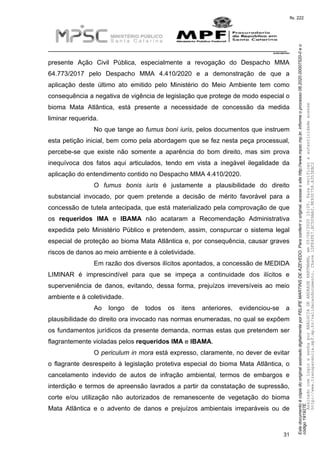 EstedocumentoécópiadooriginalassinadodigitalmenteporFELIPEMARTINSDEAZEVEDO.Paraconferirooriginal,acesseositehttp://www.mpsc.mp.br,informeoprocesso08.2020.00007520-0eo
código191927E.
fls. 222
__________________________________________________________________________
08.2020.00007520-0
31
presente Ação Civil Pública, especialmente a revogação do Despacho MMA
64.773/2017 pelo Despacho MMA 4.410/2020 e a demonstração de que a
aplicação deste último ato emitido pelo Ministério do Meio Ambiente tem como
consequência a negativa de vigência de legislação que protege de modo especial o
bioma Mata Atlântica, está presente a necessidade de concessão da medida
liminar requerida.
No que tange ao fumus boni iuris, pelos documentos que instruem
esta petição inicial, bem como pela abordagem que se fez nesta peça processual,
percebe-se que existe não somente a aparência do bom direito, mas sim prova
inequívoca dos fatos aqui articulados, tendo em vista a inegável ilegalidade da
aplicação do entendimento contido no Despacho MMA 4.410/2020.
O fumus bonis iuris é justamente a plausibilidade do direito
substancial invocado, por quem pretende a decisão de mérito favorável para a
concessão de tutela antecipada, que está materializado pela comprovação de que
os requeridos IMA e IBAMA não acataram a Recomendação Administrativa
expedida pelo Ministério Público e pretendem, assim, conspurcar o sistema legal
especial de proteção ao bioma Mata Atlântica e, por consequência, causar graves
riscos de danos ao meio ambiente e à coletividade.
Em razão dos diversos ilícitos apontados, a concessão de MEDIDA
LIMINAR é imprescindível para que se impeça a continuidade dos ilícitos e
superveniência de danos, evitando, dessa forma, prejuízos irreversíveis ao meio
ambiente e à coletividade.
Ao longo de todos os itens anteriores, evidenciou-se a
plausibilidade do direito ora invocado nas normas enumeradas, no qual se expõem
os fundamentos jurídicos da presente demanda, normas estas que pretendem ser
flagrantemente violadas pelos requeridos IMA e IBAMA.
O periculum in mora está expresso, claramente, no dever de evitar
o flagrante desrespeito à legislação protetiva especial do bioma Mata Atlântica, o
cancelamento indevido de autos de infração ambiental, termos de embargos e
interdição e termos de apreensão lavrados a partir da constatação de supressão,
corte e/ou utilização não autorizados de remanescente de vegetação do bioma
Mata Atlântica e o advento de danos e prejuízos ambientais irreparáveis ou de
AssinadocomloginesenhaporANALUCIADEANDRADEHARTMANN,em05/06/202015:05.Paraverificaraautenticidadeacesse
http://www.transparencia.mpf.mp.br/validacaodocumento.Chave1DFE4FE7.BC5D9AA2.9E930758.A353EBC2
 