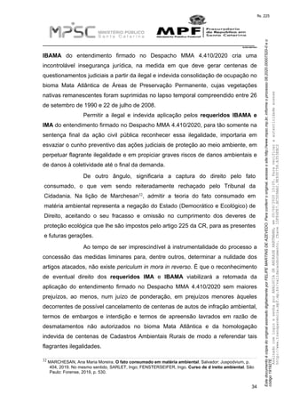 EstedocumentoécópiadooriginalassinadodigitalmenteporFELIPEMARTINSDEAZEVEDO.Paraconferirooriginal,acesseositehttp://www.mpsc.mp.br,informeoprocesso08.2020.00007520-0eo
código191927E.
fls. 225
__________________________________________________________________________
08.2020.00007520-0
34
IBAMA do entendimento firmado no Despacho MMA 4.410/2020 cria uma
incontrolável insegurança jurídica, na medida em que deve gerar centenas de
questionamentos judiciais a partir da ilegal e indevida consolidação de ocupação no
bioma Mata Atlântica de Áreas de Preservação Permanente, cujas vegetações
nativas remanescentes foram suprimidas no lapso temporal compreendido entre 26
de setembro de 1990 e 22 de julho de 2008.
Permitir a ilegal e indevida aplicação pelos requeridos IBAMA e
IMA do entendimento firmado no Despacho MMA 4.410/2020, para tão somente na
sentença final da ação civil pública reconhecer essa ilegalidade, importaria em
esvaziar o cunho preventivo das ações judiciais de proteção ao meio ambiente, em
perpetuar flagrante ilegalidade e em propiciar graves riscos de danos ambientais e
de danos à coletividade até o final da demanda.
De outro ângulo, significaria a captura do direito pelo fato
consumado, o que vem sendo reiteradamente rechaçado pelo Tribunal da
32Cidadania. Na lição de Marchesan , admitir a teoria do fato consumado em
matéria ambiental representa a negação do Estado (Democrático e Ecológico) de
Direito, aceitando o seu fracasso e omissão no cumprimento dos deveres de
proteção ecológica que lhe são impostos pelo artigo 225 da CR, para as presentes
e futuras gerações.
Ao tempo de ser imprescindível à instrumentalidade do processo a
concessão das medidas liminares para, dentre outros, determinar a nulidade dos
artigos atacados, não existe periculum in mora in reverso. É que o reconhecimento
de eventual direito dos requeridos IMA e IBAMA viabilizará a retomada da
aplicação do entendimento firmado no Despacho MMA 4.410/2020 sem maiores
prejuízos, ao menos, num juízo de ponderação, em prejuízos menores àqueles
decorrentes de possível cancelamento de centenas de autos de infração ambiental,
termos de embargos e interdição e termos de apreensão lavrados em razão de
desmatamentos não autorizados no bioma Mata Atlântica e da homologação
indevida de centenas de Cadastros Ambientais Rurais de modo a referendar tais
flagrantes ilegalidades.
32 MARCHESAN, Ana Maria Moreira. O fato consumado em matéria ambiental. Salvador: Juspodvium, p.
404, 2019. No mesmo sentido, SARLET, Ingo; FENSTERSEIFER, Ingo. Curso de d ireito ambiental. São
Paulo: Forense, 2019, p. 530.
AssinadocomloginesenhaporANALUCIADEANDRADEHARTMANN,em05/06/202015:05.Paraverificaraautenticidadeacesse
http://www.transparencia.mpf.mp.br/validacaodocumento.Chave1DFE4FE7.BC5D9AA2.9E930758.A353EBC2
 