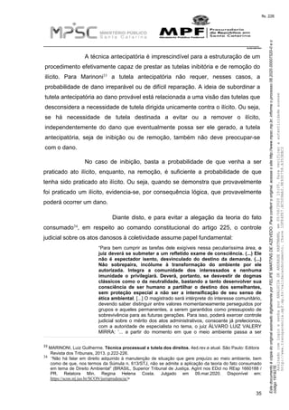 EstedocumentoécópiadooriginalassinadodigitalmenteporFELIPEMARTINSDEAZEVEDO.Paraconferirooriginal,acesseositehttp://www.mpsc.mp.br,informeoprocesso08.2020.00007520-0eo
código191927E.
fls. 226
__________________________________________________________________________
08.2020.00007520-0
35
A técnica antecipatória é imprescindível para a estruturação de um
procedimento efetivamente capaz de prestar as tutelas inibitória e de remoção do
33ilícito. Para Marinoni a tutela antecipatória não requer, nesses casos, a
probabilidade de dano irreparável ou de difícil reparação. A ideia de subordinar a
tutela antecipatória ao dano provável está relacionada a uma visão das tutelas que
desconsidera a necessidade de tutela dirigida unicamente contra o ilícito. Ou seja,
se há necessidade de tutela destinada a evitar ou a remover o ilícito,
independentemente do dano que eventualmente possa ser ele gerado, a tutela
antecipatória, seja de inibição ou de remoção, também não deve preocupar-se
com o dano.
No caso de inibição, basta a probabilidade de que venha a ser
praticado ato ilícito, enquanto, na remoção, é suficiente a probabilidade de que
tenha sido praticado ato ilícito. Ou seja, quando se demonstra que provavelmente
foi praticado um ilícito, evidencia-se, por consequência lógica, que provavelmente
poderá ocorrer um dano.
Diante disto, e para evitar a alegação da teoria do fato
34consumado , em respeito ao comando constitucional do artigo 225, o controle
judicial sobre os atos danosos à coletividade assume papel fundamental:
“Para bem cumprir as tarefas dele exigíveis nessa peculiaríssima área, o
juiz deverá se submeter a um refletido exame de consciência. (...) Ele
não é espectador isento, desvinculado do destino da demanda. (...)
Não sobrepaira, incólume à transformação do ambiente por ele
autorizada. Integra a comunidade dos interessados e nenhuma
imunidade o privilegiará. Deverá, portanto, se desvestir de dogmas
clássicos como o da neutralidade, bastando a tanto desenvolver sua
consciência de ser humano a partilhar o destino dos semelhantes,
sem proteção especial a não ser a intensificação de seu senso de
ética ambiental. [...] O magistrado será intérprete do interesse comunitário,
devendo saber distinguir entre valores momentaneamente perseguidos por
grupos e aqueles permanentes, a serem garantidos como pressuposto de
sobrevivência para as futuras gerações. Para isso, poderá exercer controle
judicial sobre o mérito dos atos administrativos, consoante já prelecionou,
com a autoridade de especialista no tema, o juiz ÁLVARO LUIZ VALERY
MIRRA: ‘... a partir do momento em que o meio ambiente passa a ser
33 MARINONI, Luiz Guilherme. Técnica processual e tutela dos direitos. 4ed.rev.e atual. São Paulo: Editora
Revista dos Tribunais, 2013. p.222-226.
34 “Não há falar em direito adquirido à manutenção de situação que gere prejuízo ao meio ambiente, bem
como de que, nos termos da Súmula n. 613/STJ, não se admite a aplicação da teoria do fato consumado
em tema de Direito Ambiental” (BRASIL, Superior Tribunal de Justiça. AgInt nos EDcl no REsp 1660188 /
PR. Relatora Min. Regina Helena Costa. Julgado em 09.mar.2020. Disponível em:
https://scon.stj.jus.br/SCON/jurisprudencia/>
AssinadocomloginesenhaporANALUCIADEANDRADEHARTMANN,em05/06/202015:05.Paraverificaraautenticidadeacesse
http://www.transparencia.mpf.mp.br/validacaodocumento.Chave1DFE4FE7.BC5D9AA2.9E930758.A353EBC2
 