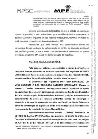 EstedocumentoécópiadooriginalassinadodigitalmenteporFELIPEMARTINSDEAZEVEDO.Paraconferirooriginal,acesseositehttp://www.mpsc.mp.br,informeoprocesso08.2020.00007520-0eo
código191927E.
fls. 227
__________________________________________________________________________
08.2020.00007520-0
36
considerado como um bem de uso comum do povo, não se der de modo
satisfatório, segundo o juízo da comunidade, caberá a esta, valendo-se de
seus legítimos representantes, buscar o estabelecimento da boa gestão
35
ambiental, por intermédio, se for o caso, do Poder Judiciário’” (grifos
nossos)
Em uma Constituição da República em que o Estado se autoimpôs
o papel de guardião do meio ambiente em geral e da Mata Atlântica, em especial, é
dever do Judiciário, enquanto um dos poderes da República, reafirmar em todas as
instâncias esse comando inscrito na letra do artigo 225.
Ressalta-se que essa medida está compreendida dentro da
perspectiva do que se chama de exteriorização do caráter de educação ambiental
das decisões judiciais, já que o Poder Judiciário também é destinatário da norma
prevista no artigo 225, §1º, inciso VI, da Constituição da República.
IV.2 - DAS MEDIDAS EM ESPÉCIE
Pelo exposto, estando caracterizados o fumus boni iuris e o
periculum in mora, requerem os autores a concessão das seguintes MEDIDAS
LIMINARES com fulcro no que estabelece o artigo 12 da Lei Federal 7.347/85,
sem necessidade de justificação prévia, inaudita altera pars para:
a) Determinar aos requeridos INSTITUTO BRASILEIRO DO
MEIO AMBIENTE E DOS RECURSOS NATURAIS RENOVÁVEIS (IBAMA) e
INSTITUTO DO MEIO AMBIENTE DO ESTADO DE SANTA CATARINA (IMA) que
se abstenham de promover, com base no entendimento fixado pelo Despacho
4.410/2020 emitido pelo Ministro do Meio Ambiente, qualquer ato tendente ao
cancelamento de autos de infração ambiental, termos de embargos e
interdição e termos de apreensão lavrados no Estado de Santa Catarina a
partir da constatação de supressão, corte e/ou utilização não autorizados de
remanescente de vegetação do bioma Mata Atlântica;
b) Determinar ao requerido INSTITUTO DO MEIO AMBIENTE DO
ESTADO DE SANTA CATARINA (IMA) que promova, no âmbito da análise dos
Cadastros Ambientais Rurais que indicarem pretensão, com base nos artigos
61-A, 61-B e 67 da Lei Federal 12.651/2012, de consolidação de ocupação de
35NALINI, José Renato. Magistratura e Meio Ambiente. in: Revista da Procuradoria-Geral do Estado de São
Paulo. Jan/Dez.1996.(45/46). p.144.
AssinadocomloginesenhaporANALUCIADEANDRADEHARTMANN,em05/06/202015:05.Paraverificaraautenticidadeacesse
http://www.transparencia.mpf.mp.br/validacaodocumento.Chave1DFE4FE7.BC5D9AA2.9E930758.A353EBC2
 