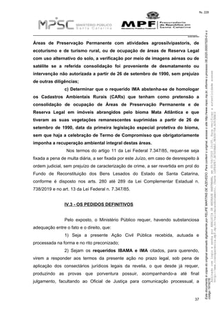 EstedocumentoécópiadooriginalassinadodigitalmenteporFELIPEMARTINSDEAZEVEDO.Paraconferirooriginal,acesseositehttp://www.mpsc.mp.br,informeoprocesso08.2020.00007520-0eo
código191927E.
fls. 228
__________________________________________________________________________
08.2020.00007520-0
37
Áreas de Preservação Permanente com atividades agrossilvipastoris, de
ecoturismo e de turismo rural, ou de ocupação de áreas de Reserva Legal
com uso alternativo do solo, a verificação por meio de imagens aéreas ou de
satélite se a referida consolidação foi proveniente de desmatamento ou
intervenção não autorizada a partir de 26 de setembro de 1990, sem prejuízo
de outras diligências;
c) Determinar que o requerido IMA abstenha-se de homologar
os Cadastros Ambientais Rurais (CARs) que tenham como pretensão a
consolidação de ocupação de Áreas de Preservação Permanente e de
Reserva Legal em imóveis abrangidos pelo bioma Mata Atlântica e que
tiveram as suas vegetações remanescentes suprimidas a partir de 26 de
setembro de 1990, data da primeira legislação especial protetiva do bioma,
sem que haja a celebração de Termo de Compromisso que obrigatoriamente
imponha a recuperação ambiental integral destas áreas.
Nos termos do artigo 11 da Lei Federal 7.347/85, requer-se seja
fixada a pena de multa diária, a ser fixada por este Juízo, em caso de desrespeito à
ordem judicial, sem prejuízo de caracterização de crime, a ser revertida em prol do
Fundo de Reconstituição dos Bens Lesados do Estado de Santa Catarina,
conforme é disposto nos arts. 280 até 289 da Lei Complementar Estadual n.
738/2019 e no art. 13 da Lei Federal n. 7.347/85.
IV.3 - OS PEDIDOS DEFINITIVOS
Pelo exposto, o Ministério Público requer, havendo substanciosa
adequação entre o fato e o direito, que:
1) Seja a presente Ação Civil Pública recebida, autuada e
processada na forma e no rito preconizado;
2) Sejam os requeridos IBAMA e IMA citados, para querendo,
virem a responder aos termos da presente ação no prazo legal, sob pena de
aplicação dos consectários jurídicos legais da revelia, o que desde já requer,
produzindo as provas que porventura possuir, acompanhando-a até final
julgamento, facultando ao Oficial de Justiça para comunicação processual, a
AssinadocomloginesenhaporANALUCIADEANDRADEHARTMANN,em05/06/202015:05.Paraverificaraautenticidadeacesse
http://www.transparencia.mpf.mp.br/validacaodocumento.Chave1DFE4FE7.BC5D9AA2.9E930758.A353EBC2
 
