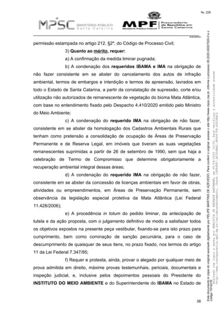 EstedocumentoécópiadooriginalassinadodigitalmenteporFELIPEMARTINSDEAZEVEDO.Paraconferirooriginal,acesseositehttp://www.mpsc.mp.br,informeoprocesso08.2020.00007520-0eo
código191927E.
fls. 229
__________________________________________________________________________
08.2020.00007520-0
38
permissão estampada no artigo 212, §2º, do Código de Processo Civil;
3) Quanto ao mérito, requer:
a) A confirmação da medida liminar pugnada;
b) A condenação dos requeridos IBAMA e IMA na obrigação de
não fazer consistente em se abster do cancelamento dos autos de infração
ambiental, termos de embargos e interdição e termos de apreensão, lavrados em
todo o Estado de Santa Catarina, a partir da constatação de supressão, corte e/ou
utilização não autorizados de remanescente de vegetação do bioma Mata Atlântica,
com base no entendimento fixado pelo Despacho 4.410/2020 emitido pelo Ministro
do Meio Ambiente;
c) A condenação do requerido IMA na obrigação de não fazer,
consistente em se abster da homologação dos Cadastros Ambientais Rurais que
tenham como pretensão a consolidação de ocupação de Áreas de Preservação
Permanente e de Reserva Legal, em imóveis que tiveram as suas vegetações
remanescentes suprimidas a partir de 26 de setembro de 1990, sem que haja a
celebração de Termo de Compromisso que determine obrigatoriamente a
recuperação ambiental integral dessas áreas;
d) A condenação do requerido IMA na obrigação de não fazer,
consistente em se abster da concessão de licenças ambientais em favor de obras,
atividades ou empreendimentos, em Áreas de Preservação Permanente, sem
observância da legislação especial protetiva da Mata Atlântica (Lei Federal
11.428/2006);
e) A procedência in totum do pedido liminar, da antecipação de
tutela e da ação proposta, com o julgamento definitivo de modo a satisfazer todos
os objetivos expostos na presente peça vestibular, fixando-se para isto prazo para
cumprimento, bem como cominação de sanção pecuniária, para o caso de
descumprimento de quaisquer de seus itens, no prazo fixado, nos termos do artigo
11 da Lei Federal 7.347/85;
f) Requer e protesta, ainda, provar o alegado por qualquer meio de
prova admitida em direito, máxime provas testemunhais, periciais, documentais e
inspeção judicial, e, inclusive pelos depoimentos pessoais do Presidente do
INSTITUTO DO MEIO AMBIENTE e do Superintendente do IBAMA no Estado de
AssinadocomloginesenhaporANALUCIADEANDRADEHARTMANN,em05/06/202015:05.Paraverificaraautenticidadeacesse
http://www.transparencia.mpf.mp.br/validacaodocumento.Chave1DFE4FE7.BC5D9AA2.9E930758.A353EBC2
 
