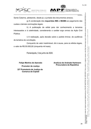 EstedocumentoécópiadooriginalassinadodigitalmenteporFELIPEMARTINSDEAZEVEDO.Paraconferirooriginal,acesseositehttp://www.mpsc.mp.br,informeoprocesso08.2020.00007520-0eo
código191927E.
fls. 230
__________________________________________________________________________
08.2020.00007520-0
39
Santa Catarina, pleiteando, desde já, a juntada dos documentos anexos;
g) A condenação dos requeridos IMA e IBAMA ao pagamento das
custas e demais cominações legais;
h) A publicação de edital para dar conhecimento a terceiros
interessados e à coletividade, considerando o caráter erga omnes da Ação Civil
Pública;
i) A realização, após decisão sobre o pedido liminar, de audiência
de tentativa de conciliação.
Conquanto de valor inestimável, dá à causa, para os efeitos legais,
o valor de R$ 50.000,00 (cinquenta mil reais).
Florianópolis, 5 de junho de 2020.
Felipe Martins de Azevedo
Promotor de Justiça
22ª Promotoria de Justiça da
Comarca da Capital
Analúcia de Andrade Hartmann
Procuradora da República
AssinadocomloginesenhaporANALUCIADEANDRADEHARTMANN,em05/06/202015:05.Paraverificaraautenticidadeacesse
http://www.transparencia.mpf.mp.br/validacaodocumento.Chave1DFE4FE7.BC5D9AA2.9E930758.A353EBC2
 