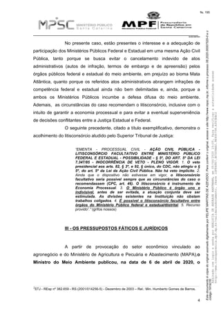 EstedocumentoécópiadooriginalassinadodigitalmenteporFELIPEMARTINSDEAZEVEDO.Paraconferirooriginal,acesseositehttp://www.mpsc.mp.br,informeoprocesso08.2020.00007520-0eo
código191927E.
fls. 195
__________________________________________________________________________
08.2020.00007520-0
4
No presente caso, estão presentes o interesse e a adequação de
participação dos Ministérios Públicos Federal e Estadual em uma mesma Ação Civil
Pública, tanto porque se busca evitar o cancelamento indevido de atos
administrativos (autos de infração, termos de embargo e de apreensão) pelos
órgãos públicos federal e estadual do meio ambiente, em prejuízo ao bioma Mata
Atlântica, quanto porque os referidos atos administrativos abrangem infrações de
competência federal e estadual ainda não bem delimitadas e, ainda, porque a
ambos os Ministérios Públicos incumbe a defesa difusa do meio ambiente.
Ademais, as circunstâncias do caso recomendam o litisconsórcio, inclusive com o
intuito de garantir a economia processual e para evitar a eventual superveniência
de decisões conflitantes entre a Justiça Estadual e Federal.
O seguinte precedente, citado a título exemplificativo, demonstra o
acolhimento do litisconsórcio aludido pelo Superior Tribunal de Justiça:
“EMENTA - PROCESSUAL CIVIL - AÇÃO CIVIL PÚBLICA -
LITISCONSÓRCIO FACULTATIVO ENTRE MINISTÉRIO PÚBLICO
FEDERAL E ESTADUAL - POSSIBILIDADE - § 5º, DO ART. 5º DA LEI
7.347/85 - INOCORRÊNCIA DE VETO - PLENO VIGOR. 1. O veto
presidencial aos arts. 82, § 3º, e 92, § único, do CDC, não atingiu o §
5º, do art. 5º da Lei da Ação Civil Pública. Não há veto implícito. 2.
Ainda que o dispositivo não estivesse em vigor, o litisconsórcio
facultativo seria possível sempre que as circunstâncias do caso o
recomendassem (CPC, art. 46). O litisconsórcio é instrumento de
Economia Processual. 3. O Ministério Público é órgão uno e
indivisível, antes de ser evitada, a atuação conjunta deve ser
estimulada. As divisões existentes na Instituição não obstam
trabalhos coligados. 4. É possível o litisconsórcio facultativo entre
órgãos do Ministério Público federal e estadual⁄distrital. 5. Recurso
3provido .” (grifos nossos)
III - OS PRESSUPOSTOS FÁTICOS E JURÍDICOS
A partir de provocação do setor econômico vinculado ao
agronegócio e do Ministério de Agricultura e Pecuária e Abastecimento (MAPA),o
Ministro do Meio Ambiente publicou, na data de 6 de abril de 2020, o
3STJ - REsp nº 382.659 - RS (2001/014256-5) - Dezembro de 2003 – Rel.: Min. Humberto Gomes de Barros.
AssinadocomloginesenhaporANALUCIADEANDRADEHARTMANN,em05/06/202015:05.Paraverificaraautenticidadeacesse
http://www.transparencia.mpf.mp.br/validacaodocumento.Chave1DFE4FE7.BC5D9AA2.9E930758.A353EBC2
 