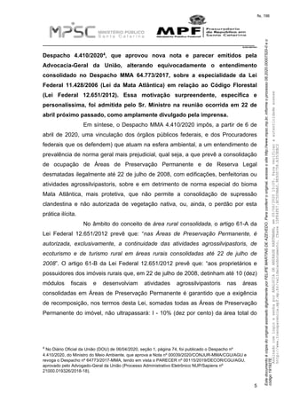 EstedocumentoécópiadooriginalassinadodigitalmenteporFELIPEMARTINSDEAZEVEDO.Paraconferirooriginal,acesseositehttp://www.mpsc.mp.br,informeoprocesso08.2020.00007520-0eo
código191927E.
fls. 196
__________________________________________________________________________
08.2020.00007520-0
5
4Despacho 4.410/2020 , que aprovou nova nota e parecer emitidos pela
Advocacia-Geral da União, alterando equivocadamente o entendimento
consolidado no Despacho MMA 64.773/2017, sobre a especialidade da Lei
Federal 11.428/2006 (Lei da Mata Atlântica) em relação ao Código Florestal
(Lei Federal 12.651/2012). Essa motivação surpreendente, específica e
personalíssima, foi admitida pelo Sr. Ministro na reunião ocorrida em 22 de
abril próximo passado, como amplamente divulgado pela imprensa.
Em síntese, o Despacho MMA 4.410/2020 impôs, a partir de 6 de
abril de 2020, uma vinculação dos órgãos públicos federais, e dos Procuradores
federais que os defendem) que atuam na esfera ambiental, a um entendimento de
prevalência de norma geral mais prejudicial, qual seja, a que prevê a consolidação
de ocupação de Áreas de Preservação Permanente e de Reserva Legal
desmatadas ilegalmente até 22 de julho de 2008, com edificações, benfeitorias ou
atividades agrossilvipastoris, sobre e em detrimento de norma especial do bioma
Mata Atlântica, mais protetiva, que não permite a consolidação de supressão
clandestina e não autorizada de vegetação nativa, ou, ainda, o perdão por esta
prática ilícita.
No âmbito do conceito de área rural consolidada, o artigo 61-A da
Lei Federal 12.651/2012 prevê que: “nas Áreas de Preservação Permanente, é
autorizada, exclusivamente, a continuidade das atividades agrossilvipastoris, de
ecoturismo e de turismo rural em áreas rurais consolidadas até 22 de julho de
2008”. O artigo 61-B da Lei Federal 12.651/2012 prevê que: “aos proprietários e
possuidores dos imóveis rurais que, em 22 de julho de 2008, detinham até 10 (dez)
módulos fiscais e desenvolviam atividades agrossilvipastoris nas áreas
consolidadas em Áreas de Preservação Permanente é garantido que a exigência
de recomposição, nos termos desta Lei, somadas todas as Áreas de Preservação
Permanente do imóvel, não ultrapassará: I - 10% (dez por cento) da área total do
4 No Diário Oficial da União (DOU) de 06/04/2020, seção 1, página 74, foi publicado o Despacho nº
4.410/2020, do Ministro do Meio Ambiente, que aprova a Nota nº 00039/2020/CONJUR-MMA/CGU/AGU e
revoga o Despacho nº 64773/2017-MMA, tendo em vista o PARECER nº 00115/2019/DECOR/CGU/AGU,
aprovado pelo Advogado-Geral da União (Processo Administrativo Eletrônico NUP/Sapiens nº
21000.019326/2018-18).
AssinadocomloginesenhaporANALUCIADEANDRADEHARTMANN,em05/06/202015:05.Paraverificaraautenticidadeacesse
http://www.transparencia.mpf.mp.br/validacaodocumento.Chave1DFE4FE7.BC5D9AA2.9E930758.A353EBC2
 