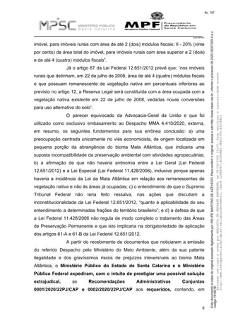 EstedocumentoécópiadooriginalassinadodigitalmenteporFELIPEMARTINSDEAZEVEDO.Paraconferirooriginal,acesseositehttp://www.mpsc.mp.br,informeoprocesso08.2020.00007520-0eo
código191927E.
fls. 197
__________________________________________________________________________
08.2020.00007520-0
6
imóvel, para imóveis rurais com área de até 2 (dois) módulos fiscais; II - 20% (vinte
por cento) da área total do imóvel, para imóveis rurais com área superior a 2 (dois)
e de até 4 (quatro) módulos fiscais”.
Já o artigo 67 da Lei Federal 12.651/2012 prevê que: “nos imóveis
rurais que detinham, em 22 de julho de 2008, área de até 4 (quatro) módulos fiscais
e que possuam remanescente de vegetação nativa em percentuais inferiores ao
previsto no artigo 12, a Reserva Legal será constituída com a área ocupada com a
vegetação nativa existente em 22 de julho de 2008, vedadas novas conversões
para uso alternativo do solo”.
O parecer equivocado da Advocacia-Geral da União e que foi
utilizado como exclusivo embasamento ao Despacho MMA 4.410/2020, externa,
em resumo, os seguintes fundamentos para sua errônea conclusão: a) uma
preocupação centrada unicamente no viés economicista, de origem localizada em
pequena porção da abrangência do bioma Mata Atlântica, que indicaria uma
suposta incompatibilidade da preservação ambiental com atividades agropecuárias;
b) a afirmação de que não haveria antinomia entre a Lei Geral (Lei Federal
12.651/2012) e a Lei Especial (Lei Federal 11.428/2006), inclusive porque apenas
haveria a incidência da Lei da Mata Atlântica em relação aos remanescentes de
vegetação nativa e não às áreas já ocupadas; c) o entendimento de que o Supremo
Tribunal Federal não teria feito ressalva, nas ações que discutiam a
inconstitucionalidade da Lei Federal 12.651/2012, “quanto à aplicabilidade do seu
entendimento a determinadas frações do território brasileiro”; e d) a defesa de que
a Lei Federal 11.428/2006 não regula de modo completo o tratamento das Áreas
de Preservação Permanente e que isto implicaria na obrigatoriedade de aplicação
dos artigos 61-A e 61-B da Lei Federal 12.651/2012.
A partir do recebimento de documentos que noticiaram a emissão
do referido Despacho pelo Ministério do Meio Ambiente, além da sua patente
ilegalidade e dos gravíssimos riscos de prejuízos irreversíveis ao bioma Mata
Atlântica, o Ministério Público do Estado de Santa Catarina e o Ministério
Público Federal expediram, com o intuito de prestigiar uma possível solução
extrajudical, as Recomendações Administrativas Conjuntas
0001/2020/22PJ/CAP e 0002/2020/22PJ/CAP aos requeridos, contendo, em
AssinadocomloginesenhaporANALUCIADEANDRADEHARTMANN,em05/06/202015:05.Paraverificaraautenticidadeacesse
http://www.transparencia.mpf.mp.br/validacaodocumento.Chave1DFE4FE7.BC5D9AA2.9E930758.A353EBC2
 