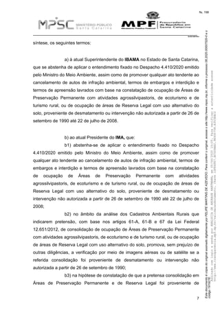 EstedocumentoécópiadooriginalassinadodigitalmenteporFELIPEMARTINSDEAZEVEDO.Paraconferirooriginal,acesseositehttp://www.mpsc.mp.br,informeoprocesso08.2020.00007520-0eo
código191927E.
fls. 198
__________________________________________________________________________
08.2020.00007520-0
7
síntese, os seguintes termos:
a) à atual Superintendente do IBAMA no Estado de Santa Catarina,
que se abstenha de aplicar o entendimento fixado no Despacho 4.410/2020 emitido
pelo Ministro do Meio Ambiente, assim como de promover qualquer ato tendente ao
cancelamento de autos de infração ambiental, termos de embargos e interdição e
termos de apreensão lavrados com base na constatação de ocupação de Áreas de
Preservação Permanente com atividades agrossilvipastoris, de ecoturismo e de
turismo rural, ou de ocupação de áreas de Reserva Legal com uso alternativo do
solo, proveniente de desmatamento ou intervenção não autorizada a partir de 26 de
setembro de 1990 até 22 de julho de 2008.
b) ao atual Presidente do IMA, que:
b1) abstenha-se de aplicar o entendimento fixado no Despacho
4.410/2020 emitido pelo Ministro do Meio Ambiente, assim como de promover
qualquer ato tendente ao cancelamento de autos de infração ambiental, termos de
embargos e interdição e termos de apreensão lavrados com base na constatação
de ocupação de Áreas de Preservação Permanente com atividades
agrossilvipastoris, de ecoturismo e de turismo rural, ou de ocupação de áreas de
Reserva Legal com uso alternativo do solo, proveniente de desmatamento ou
intervenção não autorizada a partir de 26 de setembro de 1990 até 22 de julho de
2008;
b2) no âmbito da análise dos Cadastros Ambientais Rurais que
indicarem pretensão, com base nos artigos 61-A, 61-B e 67 da Lei Federal
12.651/2012, de consolidação de ocupação de Áreas de Preservação Permanente
com atividades agrossilvipastoris, de ecoturismo e de turismo rural, ou de ocupação
de áreas de Reserva Legal com uso alternativo do solo, promova, sem prejuízo de
outras diligências, a verificação por meio de imagens aéreas ou de satélite se a
referida consolidação foi proveniente de desmatamento ou intervenção não
autorizada a partir de 26 de setembro de 1990;
b3) na hipótese de constatação de que a pretensa consolidação em
Áreas de Preservação Permanente e de Reserva Legal foi proveniente de
AssinadocomloginesenhaporANALUCIADEANDRADEHARTMANN,em05/06/202015:05.Paraverificaraautenticidadeacesse
http://www.transparencia.mpf.mp.br/validacaodocumento.Chave1DFE4FE7.BC5D9AA2.9E930758.A353EBC2
 