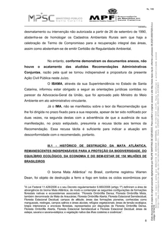 EstedocumentoécópiadooriginalassinadodigitalmenteporFELIPEMARTINSDEAZEVEDO.Paraconferirooriginal,acesseositehttp://www.mpsc.mp.br,informeoprocesso08.2020.00007520-0eo
código191927E.
fls. 199
__________________________________________________________________________
08.2020.00007520-0
8
desmatamento ou intervenção não autorizada a partir de 26 de setembro de 1990,
abstenha-se de homologar os Cadastros Ambientais Rurais sem que haja a
celebração de Termo de Compromisso para a recuperação integral das áreas,
assim como abstenham-se de emitir Certidão de Regularidade Ambiental.
No entanto, conforme demonstram os documentos anexos, não
houve o acatamento das aludidas Recomendações Administrativas
Conjuntas, razão pela qual se tornou indispensável a propositura da presente
Ação Civil Pública neste Juízo.
O IBAMA, através da sua Superintendência no Estado de Santa
Catarina, informou estar obrigado a seguir as orientações jurídicas contidas no
parecer da Advocacia-Geral da União, que foi aprovado pelo Ministro do Meio
Ambiente em ato administrativo vinculante.
Já o IMA, não se manifestou sobre o teor da Recomendação que
lhe foi dirigida no prazo fixado para a sua resposta, apesar de ter sido notificado por
duas vezes, na segunda destas com a advertência de que a ausência de sua
manifestação, no prazo estipulado, presumiria a recusa tácita aos termos da
Recomendação. Essa recusa tácita é suficiente para indicar a atuação em
desconformidade com o recomendado, portanto.
III.1 - HISTÓRICO DE DESTRUIÇÃO DA MATA ATLÂNTICA.
REMANESCENTES INDISPENSÁVEIS PARA A PROTEÇÃO DA BIODIVERSIDADE, DO
EQUILÍBRIO ECOLÓGICO, DA ECONOMIA E DO BEM-ESTAR DE 150 MILHÕES DE
BRASILEIROS
5O bioma Mata Atlântica no Brasil, conforme registrou Warren
Dean, foi objeto de destruição a ferro e fogo em todos os ciclos econômicos por
5A Lei Federal 11.428/2006 e o seu Decreto regulamentador 6.660/2008 (artigo 1º) definiram a área de
abrangência do bioma Mata Atlântica, de modo a contemplar as seguintes configurações de formações
florestais nativas e ecossistemas associados: “Floresta Ombrófila Densa; Floresta Ombrófila Mista,
também denominada de Mata de Araucárias; Floresta Ombrófila Aberta; Floresta Estacional Semidecidual;
Floresta Estacional Decidual; campos de altitude; áreas das formações pioneiras, conhecidas como
manguezais, restingas, campos salinos e áreas aluviais; refúgios vegetacionais; áreas de tensão ecológica;
brejos interioranos e encraves florestais, representados por disjunções de Floresta Ombrófila Densa,
Floresta Ombrófila Aberta, Floresta Estacional Semidecidual e Floresta Estacional Decidual; áreas de
estepe, savana e savana-estépica; e vegetação nativa das ilhas costeiras e oceânicas”.
AssinadocomloginesenhaporANALUCIADEANDRADEHARTMANN,em05/06/202015:05.Paraverificaraautenticidadeacesse
http://www.transparencia.mpf.mp.br/validacaodocumento.Chave1DFE4FE7.BC5D9AA2.9E930758.A353EBC2
 