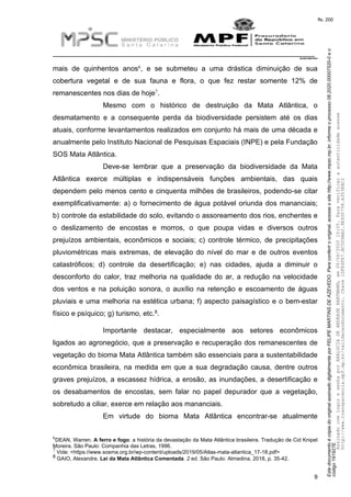 EstedocumentoécópiadooriginalassinadodigitalmenteporFELIPEMARTINSDEAZEVEDO.Paraconferirooriginal,acesseositehttp://www.mpsc.mp.br,informeoprocesso08.2020.00007520-0eo
código191927E.
fls. 200
__________________________________________________________________________
08.2020.00007520-0
9
6mais de quinhentos anos , e se submeteu a uma drástica diminuição de sua
cobertura vegetal e de sua fauna e flora, o que fez restar somente 12% de
7remanescentes nos dias de hoje .
Mesmo com o histórico de destruição da Mata Atlântica, o
desmatamento e a consequente perda da biodiversidade persistem até os dias
atuais, conforme levantamentos realizados em conjunto há mais de uma década e
anualmente pelo Instituto Nacional de Pesquisas Espaciais (INPE) e pela Fundação
SOS Mata Atlântica.
Deve-se lembrar que a preservação da biodiversidade da Mata
Atlântica exerce múltiplas e indispensáveis funções ambientais, das quais
dependem pelo menos cento e cinquenta milhões de brasileiros, podendo-se citar
exemplificativamente: a) o fornecimento de água potável oriunda dos mananciais;
b) controle da estabilidade do solo, evitando o assoreamento dos rios, enchentes e
o deslizamento de encostas e morros, o que poupa vidas e diversos outros
prejuízos ambientais, econômicos e sociais; c) controle térmico, de precipitações
pluviométricas mais extremas, de elevação do nível do mar e de outros eventos
catastróficos; d) controle da desertificação; e) nas cidades, ajuda a diminuir o
desconforto do calor, traz melhoria na qualidade do ar, a redução na velocidade
dos ventos e na poluição sonora, o auxílio na retenção e escoamento de águas
pluviais e uma melhoria na estética urbana; f) aspecto paisagístico e o bem-estar
8físico e psíquico; g) turismo, etc. .
Importante destacar, especialmente aos setores econômicos
ligados ao agronegócio, que a preservação e recuperação dos remanescentes de
vegetação do bioma Mata Atlântica também são essenciais para a sustentabilidade
econômica brasileira, na medida em que a sua degradação causa, dentre outros
graves prejuízos, a escassez hídrica, a erosão, as inundações, a desertificação e
os desabamentos de encostas, sem falar no papel depurador que a vegetação,
sobretudo a ciliar, exerce em relação aos mananciais.
Em virtude do bioma Mata Atlântica encontrar-se atualmente
6DEAN, Warren. A ferro e fogo: a história da devastação da Mata Atlântica brasileira. Tradução de Cid Knipel
Moreira. São Paulo: Companhia das Letras, 1996.
7 Vide: <https://www.sosma.org.br/wp-content/uploads/2019/05/Atlas-mata-atlantica_17-18.pdf>
8 GAIO, Alexandre. Lei da Mata Atlântica Comentada. 2 ed. São Paulo: Almedina, 2018, p. 35-42.
AssinadocomloginesenhaporANALUCIADEANDRADEHARTMANN,em05/06/202015:05.Paraverificaraautenticidadeacesse
http://www.transparencia.mpf.mp.br/validacaodocumento.Chave1DFE4FE7.BC5D9AA2.9E930758.A353EBC2
 