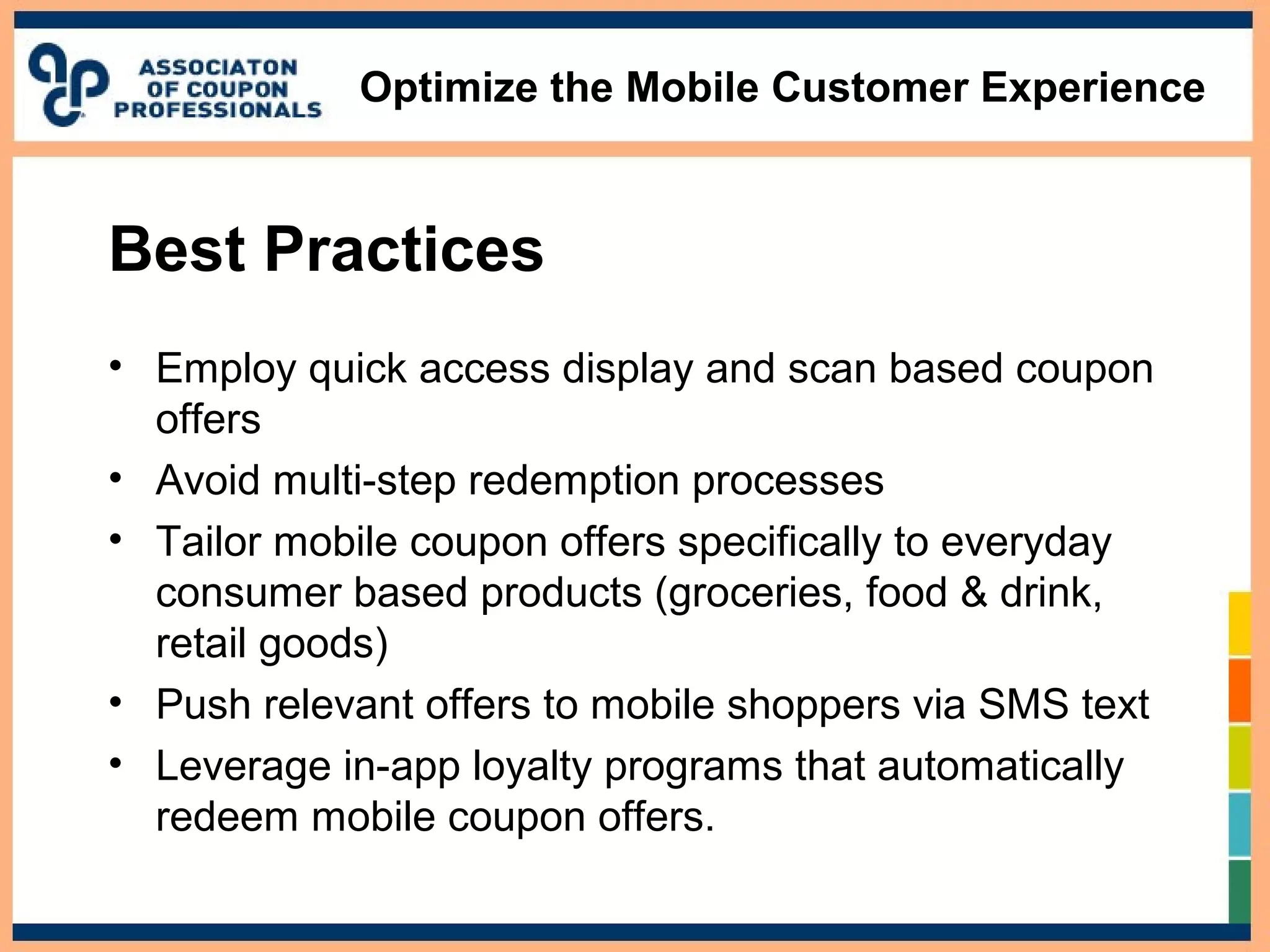 Optimize the Mobile Customer Experience
Best Practices
• Employ quick access display and scan based coupon
offers
• Avoid multi-step redemption processes
• Tailor mobile coupon offers specifically to everyday
consumer based products (groceries, food & drink,
retail goods)
• Push relevant offers to mobile shoppers via SMS text
• Leverage in-app loyalty programs that automatically
redeem mobile coupon offers.
 
