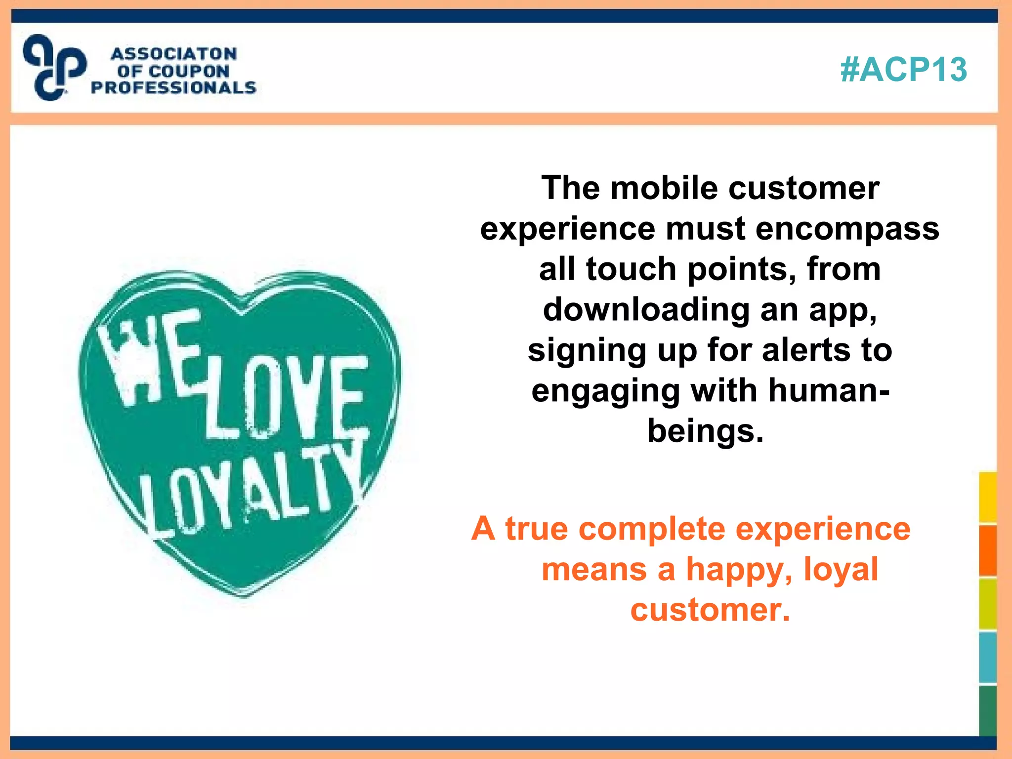 #ACP13
The mobile customer
experience must encompass
all touch points, from
downloading an app,
signing up for alerts to
engaging with human-
beings.
A true complete experience
means a happy, loyal
customer.
 