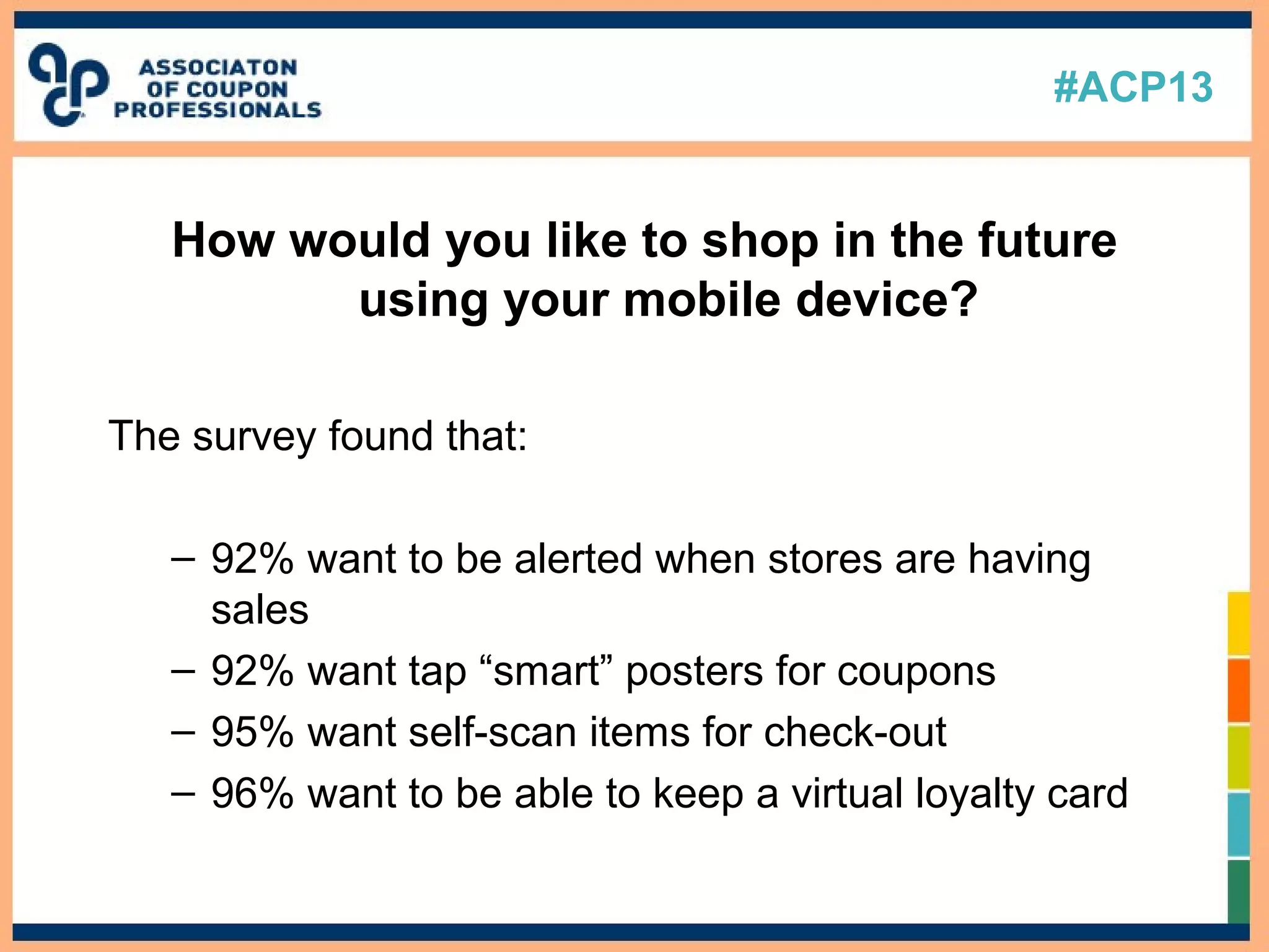 #ACP13
How would you like to shop in the future
using your mobile device?
The survey found that:
– 92% want to be alerted when stores are having
sales
– 92% want tap “smart” posters for coupons
– 95% want self-scan items for check-out
– 96% want to be able to keep a virtual loyalty card
 