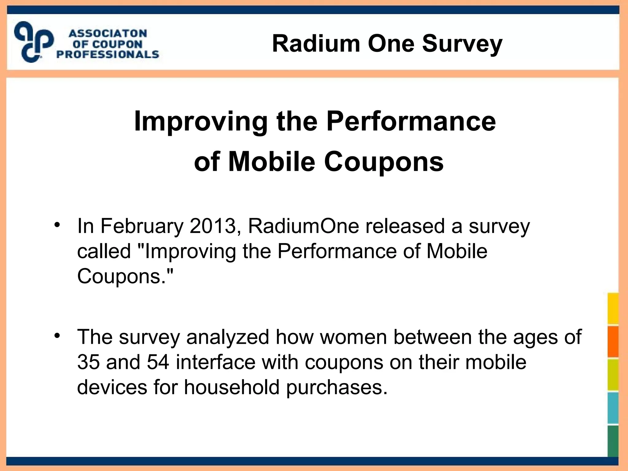 Radium One Survey
Improving the Performance
of Mobile Coupons
• In February 2013, RadiumOne released a survey
called "Improving the Performance of Mobile
Coupons."
• The survey analyzed how women between the ages of
35 and 54 interface with coupons on their mobile
devices for household purchases.
 