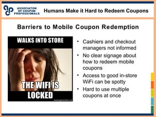 Humans Make it Hard to Redeem Coupons
• Cashiers and checkout
managers not informed
• No clear signage about
how to redeem mobile
coupons
• Access to good in-store
WiFi can be spotty
• Hard to use multiple
coupons at once
Barriers to Mobile Coupon Redemption
 