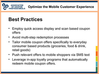 Optimize the Mobile Customer Experience
Best Practices
• Employ quick access display and scan based coupon
offers
• Avoid multi-step redemption processes
• Tailor mobile coupon offers specifically to everyday
consumer based products (groceries, food & drink,
retail goods)
• Push relevant offers to mobile shoppers via SMS text
• Leverage in-app loyalty programs that automatically
redeem mobile coupon offers.
 