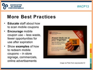 #ACP13
• Educate staff about how
to scan mobile coupons
• Encourage mobile
coupon use – less waste,
fewer opportunities for
use after expiration
• Show examples of how
to redeem mobile
coupons – in store
signage, commercials,
online advertisements
More Best Practices
image via Flickr from waynesutton12
 