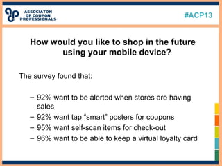 #ACP13
How would you like to shop in the future
using your mobile device?
The survey found that:
– 92% want to be alerted when stores are having
sales
– 92% want tap “smart” posters for coupons
– 95% want self-scan items for check-out
– 96% want to be able to keep a virtual loyalty card
 