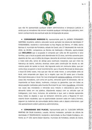 que não foi apresentado qualquer ordem administrativa e tampouco judicial, e
ainda que os moradores não teriam recebido qualquer intimação do Judiciário, nem
terem conhecimento de eventual ação de reintegração de posse.
● COMUNIDADE BARROSO II, representada pelo Sr. JHONES FERNANDES
SANTANA, brasileiro, solteiro, educador social, portador da cédula de identidade nº
97002000850, residente e domiciliado na Rua Regina de Fátima, nº 4360, bairro
Barroso II, município de Fortaleza, estado do Ceará, aos 17 (dezessete) de maio de
2016, às 09:00h, compareceu ao Núcleo de Habitação e Moradia, oportunidade
que DECLAROU que a ocupação é composta por volta de 46 (quarenta e seis)
famílias, que o local ocupado está abandonado há 23 anos, servindo somente para
depósito de lixo, uso e tráfico de drogas, descarte de animais mortos e que quando
o mato está alto, serve de abrigo para eventuais marginais; que por meio da
liderança do bairro, solicitou diversas vezes pela construção de escola ou até
mesmo posto de saúde no local, não logrando exito em nenhuma delas; que por
conta disso ocuparam o local recentemente; que a Guarda Municipal já desocupou
o local 03 (três) vezes, mas que por não ter onde morar, a comunidade volta ao
local, esta amparada por água, luz e esgoto; que nas 03 vezes que a Guarda
Municipal desocupou o local, fez isso empregando extrema violência, entrando nas
casas dos moradores, com arma em punho, retirando quem lá estivesses, não se
importando se fosse idosos, mulheres, crianças ou gestantes; que em todas as
desocupações realizadas pela Guarda Municipal foi por meio truculência, entrando
nas casas dos moradores e retirando seus móveis e colocando-os para fora,
deixando todos em via pública, disputando espaço com os veículos que ali
trafegavam, com risco, inclusive, de acidentes e que, sem a devida apreensão
levou todos os objetos e que ao tentarem retirá-los junto a Regional VI nem
mesmo foram recebidos; que na oportunidade cavaram valas em todo o terreno,
jogaram os materiais da comunidade dentro desta vala e depois enterraram; que
não apresentaram ordem judicial ou administrativa.
● COMUNIDADE DAS PLACAS, representada pelo Sr. CLEILSON ARRUDA
MARTINS DA SILVA brasileiro, casado, técnico instalador, portador da cédula de
identidade nº 95029144210, residente e domiciliado na Rua Cidade Ecológica, em
frente ao nº 159, bairro Edson Queiroz, município de Fortaleza, estado do Ceará,
Paraconferirooriginal,acesseositehttp://esaj.tjce.jus.br/pastadigital/pg/abrirConferenciaDocumento.do,informeoprocesso0123744-94.2017.8.06.0001ecódigo2A638F7.
Estedocumentoécópiadooriginal,assinadodigitalmenteporFRANCISCOELITONALBUQUERQUEMENESESeTribunaldeJusticadoEstadodoCeara,protocoladoem07/04/2017às08:46,sobonúmero01237449420178060001.
fls. 11
 