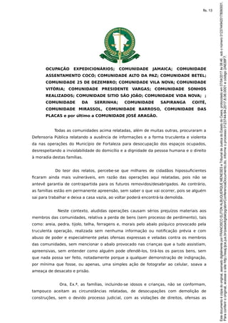 OCUPAÇÃO EXPEDICIONÁRIOS; COMUNIDADE JAMAICA; COMUNIDADE
ASSENTAMENTO COCÓ; COMUNIDADE ALTO DA PAZ; COMUNIDADE BETEL;
COMUNIDADE 25 DE DEZEMBRO; COMUNIDADE VILA NOVA; COMUNIDADE
VITÓRIA; COMUNIDADE PRESIDENTE VARGAS; COMUNIDADE SONHOS
REALIZADOS; COMUNIDADE SITIO SÃO JOÃO; COMUNIDADE VIDA NOVA; ;
COMUNIDADE DA SERRINHA; COMUNIDADE SAPIRANGA COITÉ,
COMUNIDADE MIRASSOL, COMUNIDADE BARROSO, COMUNIDADE DAS
PLACAS e por último a COMUNIDADE JOSÉ ARAGÃO.
Todas as comunidades acima relatadas, além de muitas outras, procuraram a
Defensoria Pública relatando a ausência de informações e a forma truculenta e violenta
da nas operações do Município de Fortaleza para desocupação dos espaços ocupados,
desrespeitando a inviolabilidade do domicílio e a dignidade da pessoa humana e o direito
à moradia destas famílias.
Do teor dos relatos, percebe-se que milhares de cidadãos hipossuficientes
ficaram ainda mais vulneráveis, em razão das operações aqui relatadas, pois não se
antevê garantia de contrapartida para os futuros removidos/desabrigados. Ao contrário,
as famílias estão em permanente apreensão, sem saber o que vai ocorrer, pois se alguém
sai para trabalhar e deixa a casa vazia, ao voltar poderá encontrá-la demolida.
Neste contexto, aludidas operações causam sérios prejuízos materiais aos
membros das comunidades, relativa a perda de bens (sem processo de perdimento), tais
como: areia, pedra, tijolo, telha, ferragens e, morais pelo abalo psíquico provocado pela
truculenta operação, realizada sem nenhuma informação ou notificação prévia e com
abuso de poder e especialmente pelas ofensas expressas e veladas contra os membros
das comunidades, sem mencionar o abalo provocado nas crianças que a tudo assistiam,
apreensivas, sem entender como alguém pode ofendê-los, tirá-los os parcos bens, sem
que nada possa ser feito, notadamente porque a qualquer demonstração de indignação,
por mínima que fosse, ou apenas, uma simples ação de fotografar ao celular, soava a
ameaça de desacato e prisão.
Ora, Ex.ª, as famílias, incluindo-se idosos e crianças, não se conformam,
tampouco aceitam as circunstâncias relatadas, de desocupações com demolição de
construções, sem o devido processo judicial, com as violações de direitos, ofensas as
Paraconferirooriginal,acesseositehttp://esaj.tjce.jus.br/pastadigital/pg/abrirConferenciaDocumento.do,informeoprocesso0123744-94.2017.8.06.0001ecódigo2A638F7.
Estedocumentoécópiadooriginal,assinadodigitalmenteporFRANCISCOELITONALBUQUERQUEMENESESeTribunaldeJusticadoEstadodoCeara,protocoladoem07/04/2017às08:46,sobonúmero01237449420178060001.
fls. 13
 