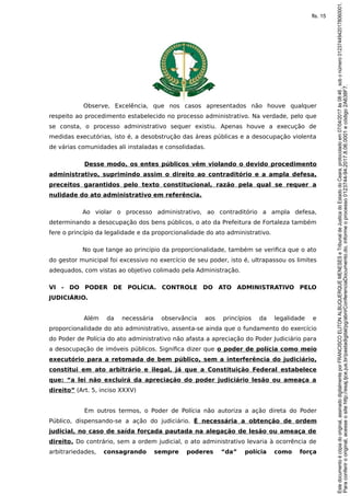 Observe, Excelência, que nos casos apresentados não houve qualquer
respeito ao procedimento estabelecido no processo administrativo. Na verdade, pelo que
se consta, o processo administrativo sequer existiu. Apenas houve a execução de
medidas executórias, isto é, a desobstrução das áreas públicas e a desocupação violenta
de várias comunidades ali instaladas e consolidadas.
Desse modo, os entes públicos vêm violando o devido procedimento
administrativo, suprimindo assim o direito ao contraditório e a ampla defesa,
preceitos garantidos pelo texto constitucional, razão pela qual se requer a
nulidade do ato administrativo em referência.
Ao violar o processo administrativo, ao contraditório a ampla defesa,
determinando a desocupação dos bens públicos, o ato da Prefeitura de Fortaleza também
fere o princípio da legalidade e da proporcionalidade do ato administrativo.
No que tange ao princípio da proporcionalidade, também se verifica que o ato
do gestor municipal foi excessivo no exercício de seu poder, isto é, ultrapassou os limites
adequados, com vistas ao objetivo colimado pela Administração.
VI - DO PODER DE POLÍCIA. CONTROLE DO ATO ADMINISTRATIVO PELO
JUDICIÁRIO.
Além da necessária observância aos princípios da legalidade e
proporcionalidade do ato administrativo, assenta-se ainda que o fundamento do exercício
do Poder de Polícia do ato administrativo não afasta a apreciação do Poder Judiciário para
a desocupação de imóveis públicos. Significa dizer que o poder de polícia como meio
executório para a retomada de bem público, sem a interferência do judiciário,
constitui em ato arbitrário e ilegal, já que a Constituição Federal estabelece
que: “a lei não excluirá da apreciação do poder judiciário lesão ou ameaça a
direito” (Art. 5, inciso XXXV)
Em outros termos, o Poder de Polícia não autoriza a ação direta do Poder
Público, dispensando-se a ação do judiciário. É necessária a obtenção de ordem
judicial, no caso de saída forçada pautada na alegação de lesão ou ameaça de
direito. Do contrário, sem a ordem judicial, o ato administrativo levaria à ocorrência de
arbitrariedades, consagrando sempre poderes “da” polícia como força
Paraconferirooriginal,acesseositehttp://esaj.tjce.jus.br/pastadigital/pg/abrirConferenciaDocumento.do,informeoprocesso0123744-94.2017.8.06.0001ecódigo2A638F7.
Estedocumentoécópiadooriginal,assinadodigitalmenteporFRANCISCOELITONALBUQUERQUEMENESESeTribunaldeJusticadoEstadodoCeara,protocoladoem07/04/2017às08:46,sobonúmero01237449420178060001.
fls. 15
 