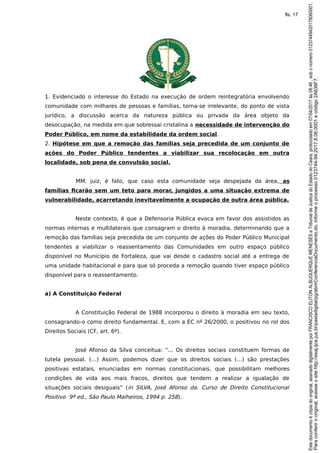 1. Evidenciado o interesse do Estado na execução de ordem reintegratória envolvendo
comunidade com milhares de pessoas e famílias, torna-se irrelevante, do ponto de vista
jurídico, a discussão acerca da natureza pública ou privada da área objeto da
desocupação, na medida em que sobressai cristalina a necessidade de intervenção do
Poder Público, em nome da estabilidade da ordem social.
2. Hipótese em que a remoção das famílias seja precedida de um conjunto de
ações do Poder Público tendentes a viabilizar sua recolocação em outra
localidade, sob pena de convulsão social.
MM. juiz, é fato, que caso esta comunidade seja despejada da área, as
famílias ficarão sem um teto para morar, jungidos a uma situação extrema de
vulnerabilidade, acarretando inevitavelmente a ocupação de outra área pública.
Neste contexto, é que a Defensoria Pública evoca em favor dos assistidos as
normas internas e multilaterais que consagram o direito à moradia, determinando que a
remoção das famílias seja precedida de um conjunto de ações do Poder Público Municipal
tendentes a viabilizar o reassentamento das Comunidades em outro espaço público
disponível no Município de Fortaleza, que vai desde o cadastro social até a entrega de
uma unidade habitacional e para que só proceda a remoção quando tiver espaço público
disponível para o reassentamento.
a) A Constituição Federal
A Constituição Federal de 1988 incorporou o direito à moradia em seu texto,
consagrando-o como direito fundamental. E, com a EC nº 26/2000, o positivou no rol dos
Direitos Sociais (CF, art. 6º).
José Afonso da Silva conceitua: “... Os direitos sociais constituem formas de
tutela pessoal. (…) Assim, podemos dizer que os direitos sociais (…) são prestações
positivas estatais, enunciadas em normas constitucionais, que possibilitam melhores
condições de vida aos mais fracos, direitos que tendem a realizar a igualação de
situações sociais desiguais” (in SILVA, José Afonso da. Curso de Direito Constitucional
Positivo 9ª ed., São Paulo Malheiros, 1994 p. 258).
Paraconferirooriginal,acesseositehttp://esaj.tjce.jus.br/pastadigital/pg/abrirConferenciaDocumento.do,informeoprocesso0123744-94.2017.8.06.0001ecódigo2A638F7.
Estedocumentoécópiadooriginal,assinadodigitalmenteporFRANCISCOELITONALBUQUERQUEMENESESeTribunaldeJusticadoEstadodoCeara,protocoladoem07/04/2017às08:46,sobonúmero01237449420178060001.
fls. 17
 
