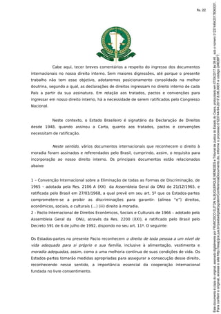 Cabe aqui, tecer breves comentários a respeito do ingresso dos documentos
internacionais no nosso direito interno. Sem maiores digressões, até porque o presente
trabalho não tem esse objetivo, adotaremos posicionamento consolidado na melhor
doutrina, segundo a qual, as declarações de direitos ingressam no direito interno de cada
País a partir da sua assinatura. Em relação aos tratados, pactos e convenções para
ingressar em nosso direito interno, há a necessidade de serem ratificados pelo Congresso
Nacional.
Neste contexto, o Estado Brasileiro é signatário da Declaração de Direitos
desde 1948, quando assinou a Carta, quanto aos tratados, pactos e convenções
necessitam de ratificação.
Neste sentido, vários documentos internacionais que reconhecem o direito à
moradia foram assinados e referendados pelo Brasil, cumprindo, assim, o requisito para
incorporação ao nosso direito interno. Os principais documentos estão relacionados
abaixo:
1 – Convenção Internacional sobre a Eliminação de todas as Formas de Discriminação, de
1965 – adotada pela Res. 2106 A (XX) da Assembleia Geral da ONU de 21/12/1965, e
ratificada pelo Brasil em 27/03/1968, a qual prevê em seu art. 5º que os Estados-partes
comprometem-se a proibir as discriminações para garantir: (alínea “e”) direitos,
econômicos, sociais, e culturais (…) (iii) direito à moradia.
2 - Pacto Internacional de Direitos Econômicos, Sociais e Culturais de 1966 – adotado pela
Assembleia Geral da ONU, através da Res. 2200 (XXI), e ratificado pelo Brasil pelo
Decreto 591 de 6 de julho de 1992, dispondo no seu art. 11º. O seguinte:
Os Estados-partes no presente Pacto reconhecem o direito de toda pessoa a um nível de
vida adequado para si próprio e sua família, inclusive à alimentação, vestimenta e
moradia adequadas, assim, como a uma melhoria contínua de suas condições de vida. Os
Estados-partes tomarão medidas apropriadas para assegurar a consecução desse direito,
reconhecendo nesse sentido, a importância essencial da cooperação internacional
fundada no livre consentimento.
Paraconferirooriginal,acesseositehttp://esaj.tjce.jus.br/pastadigital/pg/abrirConferenciaDocumento.do,informeoprocesso0123744-94.2017.8.06.0001ecódigo2A638F7.
Estedocumentoécópiadooriginal,assinadodigitalmenteporFRANCISCOELITONALBUQUERQUEMENESESeTribunaldeJusticadoEstadodoCeara,protocoladoem07/04/2017às08:46,sobonúmero01237449420178060001.
fls. 22
 