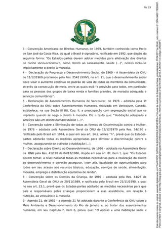 3 - Convenção Americana de Direitos Humanos de 1969, também conhecido como Pacto
de San José da Costa Rica, do qual o Brasil é signatário, ratificado em 1992, que dispõe da
seguinte forma: “Os Estados-partes devem adotar medidas para efetivação dos direitos
de cunho sócio-econômico, como direito ao saneamento, saúde (...)”, nestes inclui-se
implicitamente o direito à moradia.
4 - Declaração do Progresso e Desenvolvimento Social, de 1969 – A Assembleia da ONU
de 11/12/1969 proclamou pela Res. 2542 (XXIV), no art. 11, que o desenvolvimento social
deve visar o aumento contínuo do padrão de vida de todos os membros da comunidade,
através da consecução de meta, entre as quais está “a provisão para todos, em particular
para as pessoas dos grupos de baixa renda e famílias grandes, de moradia adequada e
serviços comunitários”.
5 - Declaração de Assentamentos Humanos de Vancouver, de 1976 – adotada pela 1ª
Conferência da ONU sobre Assentamentos Humanos, realizada em Vancouver, Canadá,
estabelece, na sua Seção III (8), Cap. II, a preocupação com segregação social que se
implanta quando se nega o direito à moradia. Diz o texto que: “Habitação adequada e
serviços são um direito humano básico (...)”.
6 – Convenção sobre a Eliminação de todas as formas de Discriminação contra a Mulher,
de 1976 – adotada pela Assembleia Geral da ONU de 18/12/1979 pela Res. 34/180 e
ratificada pelo Brasil em 1984, a qual em seu art. 14.2, alínea “h”, prevê que os Estados-
partes adotarão todas as medidas apropriadas para eliminar a discriminação contra a
mulher, assegurando-se o direito a habitação (…).
7 – Declaração sobre Direito ao Desenvolvimento, de 1986 – adotada na Assembleia Geral
da ONU pela Res. 41/128 de 04/12/1986, dispõe em seu art. 8º, item 1, que: “Os Estados
devem tomar, a nível nacional todas as medidas necessárias para a realização do direito
ao desenvolvimento e deverão assegurar, inter alia, igualdade de oportunidades para
todos em seu acesso aos recursos básicos, educação, serviços de saúde, alimentação,
moradia, emprego e distribuição equitativa de renda”.
8 - Convenção sobre os Direitos da Criança, de 1989 – adotada pela Res. 44/25 da
Assembleia Geral da ONU de 20/11/1989, e ratificada pelo Brasil em 21/11/1990, a qual
no seu art. 23.1, prevê que os Estados-partes adotarão as medidas necessárias para que
pais e responsáveis pelas crianças proporcionem a elas assistência, em relação à
nutrição, ao vestuário e à moradia.
9 - Agenda 21, de 1992 – a Agenda 21 foi adotada durante a Conferência da ONU sobre o
Meio Ambiente e Desenvolvimento do Rio de Janeiro e, ao tratar dos assentamentos
humanos, em seu Capítulo 7, item 6, previu que: “O acesso a uma habitação sadia e
Paraconferirooriginal,acesseositehttp://esaj.tjce.jus.br/pastadigital/pg/abrirConferenciaDocumento.do,informeoprocesso0123744-94.2017.8.06.0001ecódigo2A638F7.
Estedocumentoécópiadooriginal,assinadodigitalmenteporFRANCISCOELITONALBUQUERQUEMENESESeTribunaldeJusticadoEstadodoCeara,protocoladoem07/04/2017às08:46,sobonúmero01237449420178060001.
fls. 23
 