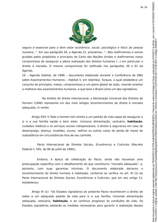segura é essencial para o bem estar econômico, social, psicológico e físico da pessoa
humana...”. Em seu parágrafo 26, a Agenda 21, proclamou: “...Nós reafirmamos e somos
guiados pelos propósitos e princípios da Carta das Nações Unidas e reafirmamos nosso
compromisso de assegurar a plena realização dos direitos humanos (…) em particular o
direito à moradia. O mesmo compromisso foi ratificado nos parágrafos 39 e 61 da
Agenda.
10 – Agenda Habitat, de 1996 – documento elaborado durante a Conferência da ONU
sobre Assentamentos Humanos – Habitat II, em Istambul, Turquia, a qual estabelece um
conjunto de princípios, metas, compromissos e um plano global de ação, visando orientar
a melhoria dos assentamentos humanos, e que teve o Brasil como um dos signatários.
No âmbito do direito internacional, a Declaração Universal dos Direitos do
Homem (1948) representa um dos mais antigos reconhecimentos do direito à moradia
adequada, in verbis:
Artigo XXV: I) Todo o homem tem direito a um padrão de vida capaz de assegurar a
si e a sua família saúde e bem estar, inclusive alimentação, vestuário, habitação,
cuidados médicos e os serviços sociais indispensáveis, e direito à segurança em caso de
desemprego, doença, invalidez, viuvez, velhice ou outros casos de perda de meios de
subsistência em circunstâncias fora de seu controle.
Pacto Internacional de Direitos Sociais, Econômicos e Culturais (Decreto
Federal n. 591, de 06 de julho de 1992).
Embora, à época da celebração do Pacto, ainda não houvesse uma
preocupação específica com o detalhamento do que constituiria “moradia adequada”, e,
portanto, com suas garantias mínimas. O documento elaborado declarou o
reconhecimento do direito humano à habitação, conforme se verifica no art. XI (1) do
Pacto Internacional de Direitos Sociais, Econômicos e Culturais, que em seu artigo 11,
estabeleceu:
Artigo XI (1): “Os Estados signatários do presente Pacto reconhecem o direito de
todos a um adequado padrão de vida para si e sua família, incluindo alimentação
adequada, vestuário, habitação, e ao contínuo progresso às condições de vida. Os
Estados signatários adotarão as medidas necessárias para garantir a realização desses
Paraconferirooriginal,acesseositehttp://esaj.tjce.jus.br/pastadigital/pg/abrirConferenciaDocumento.do,informeoprocesso0123744-94.2017.8.06.0001ecódigo2A638F7.
Estedocumentoécópiadooriginal,assinadodigitalmenteporFRANCISCOELITONALBUQUERQUEMENESESeTribunaldeJusticadoEstadodoCeara,protocoladoem07/04/2017às08:46,sobonúmero01237449420178060001.
fls. 24
 
