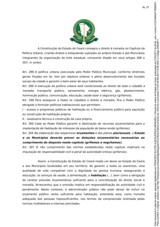 A Constituição do Estado do Ceará consagra o direito à moradia no Capítulo da
Política Urbana, criando diretos e estipulando sujeições ao próprio Estado e aos Municípios
integrantes da organização do ente estadual, consoante dispõe em seus artigos 288 a
307, in verbis:
Art. 288 A política urbana executada pelo Poder Público Municipal, conforme diretrizes
gerais fixadas em lei, tem por objetivo ordenar o pleno desenvolvimento das funções
sociais da cidade e garantir o bem-estar de seus habitantes.
Art. 289 A execução da política urbana está condicionada ao direito de todo o cidadão a
moradia, transporte público, saneamento, energia elétrica, gás, abastecimento,
iluminação pública, comunicação, educação, saúde lazer e segurança (grifamos).
Art. 298 Para assegurar a todos os cidadãos o direito à moradia, fica o Poder Público
obrigado a formular políticas habitacionais que permitam:
I – acesso a programas públicos de habitação ou a financiamento público para aquisição
ou construção de habitação própria;
II – assessoria técnica à construção da casa própria.
Art. 300 Cabe ao Poder Público garantir a destinação de recursos orçamentários para a
implantação de habitação de interesse da população de baixa renda (grifamos).
Art. 304 Na elaboração dos respectivos orçamentos e dos planos plurianuais, o Estado
e os Municípios deverão prever as dotações orçamentárias necessárias ao
cumprimento do disposto neste capítulo (grifamos e negritamos).
Art. 307 O não cumprimento das normas estabelecidas neste capítulo implicará na
imputação de responsabilidade civil e penal da autoridade omissa (grifamos).
Assim, a Constituição do Estado do Ceará impôs um dever ao Estado do Ceará
e aos Municípios localizados em seu território, de garantir a todos os cearenses, uma
qualidade de vida compatível com a dignidade da pessoa humana; assegurando a
educação, os serviços de saúde, a alimentação, a habitação (…), bem como a obrigação
de constar previsão orçamentárias suficiente para a concretização do direito social à
moradia. Acrescentou que a omissão implica em responsabilização da autoridade civil e
penalmente. Neste contexto, o administrador público não pode deixar de incluir no
orçamento público verba suficiente para habitação, entendida esta, como moradia
adequada das pessoas hipossuficientes, nos termos da compreensão orientada pelas
normas multilaterais e internas precitadas.
Paraconferirooriginal,acesseositehttp://esaj.tjce.jus.br/pastadigital/pg/abrirConferenciaDocumento.do,informeoprocesso0123744-94.2017.8.06.0001ecódigo2A638F7.
Estedocumentoécópiadooriginal,assinadodigitalmenteporFRANCISCOELITONALBUQUERQUEMENESESeTribunaldeJusticadoEstadodoCeara,protocoladoem07/04/2017às08:46,sobonúmero01237449420178060001.
fls. 27
 