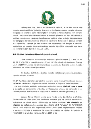 Destaque-se que, diante de semelhante previsão, a decisão judicial que
imponha ao ente público a obrigação de prover as famílias carentes de moradia adequada
não pode ser entendida como intervenção do Judiciário na Política Pública, nem ativismo
judicial. Trata-se de um comando comum e rotineiro proferido no bojo das sentenças
judiciais, notadamente naquelas situações onde o objeto seja a omissão do executivo ou
nas obrigações de fazer. Ademais, o falacioso argumento da reserva do possível também
fica suplantado. Embora, já não pudesse ser reconhecido em relação a demanda
habitacional por moradia digna, em razão da garantia do mínimo existencial para que o
ser humano via com dignidade (CF, Art. 1º, III).
d) O Direito à Moradia no Plano Infraconstitucional.
Para concretizar os dispositivos relativos à política urbana, (CF, arts. 21, IX,
XX, 23, IX e 30, VIII) e, especificamente (CF, art. 182), foi editado o Estatuto das Cidades,
Lei nº 10.257/2001, sendo ela, o instrumento de concretização do direito social à moradia
previsto no art. 6º da Constituição Federal.
No Estatuto da Cidade, o direito à moradia é citado expressamente, através da
seguinte redação, in verbis:
Art. 2º: A política urbana tem por objetivo ordenar o pleno desenvolvimento das funções
sociais da cidade e da propriedade urbana, mediante as seguintes diretrizes gerais:
I – garantia do direito a cidades sustentáveis, entendido como o direito à terra urbana,
à moradia, ao saneamento ambiental, à infraestrutura urbana, ao transporte e aos
serviços públicos, ao trabalho e ao lazer, para as presentes e futuras gerações; (...)
Jacques Távora Alfonsin aponta que a função social da cidade e a referência
constitucional ao “bem-estar” dos habitantes impedem que “os conflitos em torno da
propriedade na cidade sejam considerados de forma individual, não podendo ser
julgados ou solucionados apenas pelo direito civil “privado” in ALFONSIN.J.T.
Função social da cidade e da propriedade privada urbana como propriedades de funções.
In Direito à moradia e segurança da posse no Estatuto da Cidade. ALFONSIN.B &
FERNANDES E. (orgs). Belo Horizonte: Fórum, 2004, p. 65
Paraconferirooriginal,acesseositehttp://esaj.tjce.jus.br/pastadigital/pg/abrirConferenciaDocumento.do,informeoprocesso0123744-94.2017.8.06.0001ecódigo2A638F7.
Estedocumentoécópiadooriginal,assinadodigitalmenteporFRANCISCOELITONALBUQUERQUEMENESESeTribunaldeJusticadoEstadodoCeara,protocoladoem07/04/2017às08:46,sobonúmero01237449420178060001.
fls. 28
 