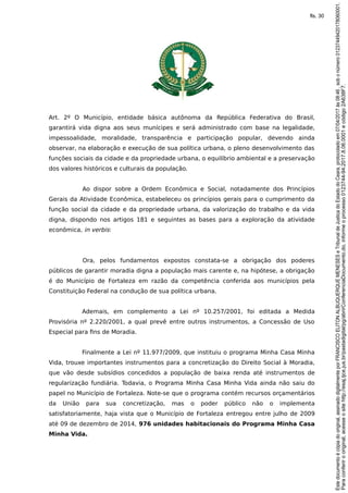 Art. 2º O Município, entidade básica autônoma da República Federativa do Brasil,
garantirá vida digna aos seus munícipes e será administrado com base na legalidade,
impessoalidade, moralidade, transparência e participação popular, devendo ainda
observar, na elaboração e execução de sua política urbana, o pleno desenvolvimento das
funções sociais da cidade e da propriedade urbana, o equilíbrio ambiental e a preservação
dos valores históricos e culturais da população.
Ao dispor sobre a Ordem Econômica e Social, notadamente dos Princípios
Gerais da Atividade Econômica, estabeleceu os princípios gerais para o cumprimento da
função social da cidade e da propriedade urbana, da valorização do trabalho e da vida
digna, dispondo nos artigos 181 e seguintes as bases para a exploração da atividade
econômica, in verbis:
Ora, pelos fundamentos expostos constata-se a obrigação dos poderes
públicos de garantir moradia digna a população mais carente e, na hipótese, a obrigação
é do Município de Fortaleza em razão da competência conferida aos municípios pela
Constituição Federal na condução de sua política urbana.
Ademais, em complemento a Lei nº 10.257/2001, foi editada a Medida
Provisória nº 2.220/2001, a qual prevê entre outros instrumentos, a Concessão de Uso
Especial para fins de Moradia.
Finalmente a Lei nº 11.977/2009, que instituiu o programa Minha Casa Minha
Vida, trouxe importantes instrumentos para a concretização do Direito Social à Moradia,
que vão desde subsídios concedidos a população de baixa renda até instrumentos de
regularização fundiária. Todavia, o Programa Minha Casa Minha Vida ainda não saiu do
papel no Município de Fortaleza. Note-se que o programa contém recursos orçamentários
da União para sua concretização, mas o poder público não o implementa
satisfatoriamente, haja vista que o Município de Fortaleza entregou entre julho de 2009
até 09 de dezembro de 2014, 976 unidades habitacionais do Programa Minha Casa
Minha Vida.
Paraconferirooriginal,acesseositehttp://esaj.tjce.jus.br/pastadigital/pg/abrirConferenciaDocumento.do,informeoprocesso0123744-94.2017.8.06.0001ecódigo2A638F7.
Estedocumentoécópiadooriginal,assinadodigitalmenteporFRANCISCOELITONALBUQUERQUEMENESESeTribunaldeJusticadoEstadodoCeara,protocoladoem07/04/2017às08:46,sobonúmero01237449420178060001.
fls. 30
 
