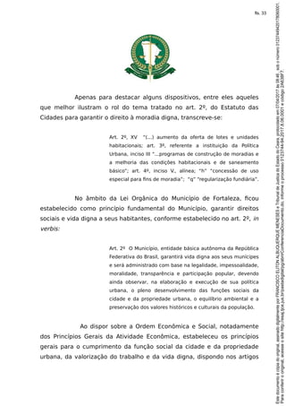 Apenas para destacar alguns dispositivos, entre eles aqueles
que melhor ilustram o rol do tema tratado no art. 2º, do Estatuto das
Cidades para garantir o direito à moradia digna, transcreve-se:
Art. 2º, XV “(...) aumento da oferta de lotes e unidades
habitacionais; art. 3º, referente a instituição da Política
Urbana, inciso III “...programas de construção de moradias e
a melhoria das condições habitacionais e de saneamento
básico”; art. 4º, inciso V., alínea; “h” “concessão de uso
especial para fins de moradia”; “q” “regularização fundiária”.
No âmbito da Lei Orgânica do Município de Fortaleza, ficou
estabelecido como princípio fundamental do Município, garantir direitos
sociais e vida digna a seus habitantes, conforme estabelecido no art. 2º, in
verbis:
Art. 2º O Município, entidade básica autônoma da República
Federativa do Brasil, garantirá vida digna aos seus munícipes
e será administrado com base na legalidade, impessoalidade,
moralidade, transparência e participação popular, devendo
ainda observar, na elaboração e execução de sua política
urbana, o pleno desenvolvimento das funções sociais da
cidade e da propriedade urbana, o equilíbrio ambiental e a
preservação dos valores históricos e culturais da população.
Ao dispor sobre a Ordem Econômica e Social, notadamente
dos Princípios Gerais da Atividade Econômica, estabeleceu os princípios
gerais para o cumprimento da função social da cidade e da propriedade
urbana, da valorização do trabalho e da vida digna, dispondo nos artigos
Paraconferirooriginal,acesseositehttp://esaj.tjce.jus.br/pastadigital/pg/abrirConferenciaDocumento.do,informeoprocesso0123744-94.2017.8.06.0001ecódigo2A638F7.
Estedocumentoécópiadooriginal,assinadodigitalmenteporFRANCISCOELITONALBUQUERQUEMENESESeTribunaldeJusticadoEstadodoCeara,protocoladoem07/04/2017às08:46,sobonúmero01237449420178060001.
fls. 33
 