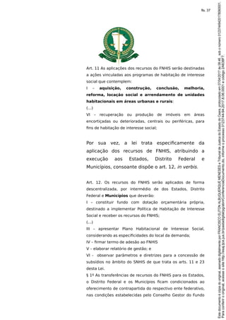 Art. 11 As aplicações dos recursos do FNHIS serão destinadas
a ações vinculadas aos programas de habitação de interesse
social que contemplem:
I – aquisição, construção, conclusão, melhoria,
reforma, locação social e arrendamento de unidades
habitacionais em áreas urbanas e rurais:
(...)
VI – recuperação ou produção de imóveis em áreas
encortiçadas ou deterioradas, centrais ou periféricas, para
fins de habitação de interesse social;
Por sua vez, a lei trata especificamente da
aplicação dos recursos de FNHIS, atribuindo a
execução aos Estados, Distrito Federal e
Municípios, consoante dispõe o art. 12, in verbis.
Art. 12. Os recursos do FNHIS serão aplicados de forma
descentralizada, por intermédio de dos Estados, Distrito
Federal e Municípios que deverão:
I – constituir fundo com dotação orçamentária própria,
destinado a implementar Política de Habitação de Interesse
Social e receber os recursos do FNHIS;
(...)
III – apresentar Plano Habitacional de Interesse Social,
considerando as especificidades do local da demanda;
IV – firmar termo de adesão ao FNHIS
V – elaborar relatório de gestão; e
VI - observar parâmetros e diretrizes para a concessão de
subsídios no âmbito do SNHIS de que trata os arts. 11 e 23
desta Lei.
§ 1º As transferências de recursos do FNHIS para os Estados,
o Distrito Federal e os Municípios ficam condicionados ao
oferecimento de contrapartida do respectivo ente federativo,
nas condições estabelecidas pelo Conselho Gestor do Fundo
Paraconferirooriginal,acesseositehttp://esaj.tjce.jus.br/pastadigital/pg/abrirConferenciaDocumento.do,informeoprocesso0123744-94.2017.8.06.0001ecódigo2A638F7.
Estedocumentoécópiadooriginal,assinadodigitalmenteporFRANCISCOELITONALBUQUERQUEMENESESeTribunaldeJusticadoEstadodoCeara,protocoladoem07/04/2017às08:46,sobonúmero01237449420178060001.
fls. 37
 