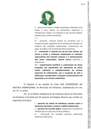 II – garantia de direito a cidade sustentável, entendido como
direito a terra urbana, ao saneamento ambiental, à
infraestrutura urbana, ao transporte e aos serviços públicos
voltados para a política ambiental;
(...)
VI – promover, inclusive através de convênios com a
iniciativa privada, programas de construções de moradias e a
melhoria das condições habitacionais, infraestrutura de
água, de esgoto e de saneamento básico (grifamos),
VII – ordenação e controle do uso do solo urbano, de
forma a evitar a utilização inadequada ou retenção
especulativa dos imóveis urbanos e a deteriorização
das áreas urbanizadas, dentre outros (grifamos e
negritamos);
VIII – regularização fundiária e urbanização de áreas
ocupadas por populações por população de baixa
renda, mediante o estabelecimento de normas
especiais de urbanização, uso e ocupação do solo e
edificação, consideradas a situação socioeconômica da
população e as normas ambientais;
O Capitulo II da aludida lei trata DAS ESTRATÉGIAS DA
POLÍTICA HABITACIONAL do Município de Fortaleza, estabelecida em seu
art. 4º, in verbis.
Art. 4º A Política Habitacional de Interesse Social do Município
de Fortaleza é formada por 04 (quatro) estratégias básicas que contêm os
seguintes princípios:
I – garantia de oferta de habitação visando suprir a
demanda reprimida e reduzir o déficit habitacional;
II – garantia de moradia digna, assegurando condições de
infraestrutura e acesso aos serviços públicos;
III – intervenção em moradias precárias propiciando
melhorias construtivas;
Paraconferirooriginal,acesseositehttp://esaj.tjce.jus.br/pastadigital/pg/abrirConferenciaDocumento.do,informeoprocesso0123744-94.2017.8.06.0001ecódigo2A638F7.
Estedocumentoécópiadooriginal,assinadodigitalmenteporFRANCISCOELITONALBUQUERQUEMENESESeTribunaldeJusticadoEstadodoCeara,protocoladoem07/04/2017às08:46,sobonúmero01237449420178060001.
fls. 39
 