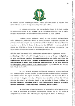 ter um teto, um local para descansar com a família após uma jornada de trabalho, sem
sofrer violência ou grave ameaça por quaisquer servidor público.
No caso sub examine, em que pese a não literalidade do direito à moradia
no âmbito do rol contido no Art. 1º da LACP, é certo que esse importante ramo do direito
encontra respaldo face à leitura sistêmica do Microssistema da tutela coletiva.
Trata-se, o direito processual coletivo, de ramo do direito normatizado de
forma assistemática, vale dizer, através de um microssistema jurídico não codificado. As
principais normas que regem esse importante subsistema do Direito Processual Brasileiro
encontram-se no Código de Defesa do Consumidor (Lei 8.078/90) e na Lei da Ação Civil
Pública (Lei 7.347/85). A Teoria do Microssistema está assentada na doutrina e na
jurisprudência e foi bem sintetizado no seguinte julgado do col. STJ:
“ADMINISTRATIVO E PROCESSUAL. IMPROBIDADE ADMINISTRATIVA. AÇÃO CIVIL PÚBLICA.
A lei de improbidade administrativa, juntamente com a lei da ação civil pública,
da ação popular, do mandado de segurança coletivo, do Código de Defesa do
Consumidor e do Estatuto da Criança e do Adolescente e do Idoso, compõem um
microssistema de tutela dos interesses transindividuais e sob esse enfoque
interdisciplinar, interpenetram-se e subsidiam-se.” (...) (REsp 510150, Rel. Ministro
LUIZ FUX, DJ 29.03.2004).
No caso vertente, afigura-se hipótese de atuação da Defensoria Pública
para garantir direitos humanos violados (o direito social à moradia – mínimo existencial)
das famílias vítimas das ações truculenta e desarrazoadas do Município. Aliada a
circunstância do despejo iminente, enfatizamos que sobreditas famílias são vítimas
comuns dos graves problemas sociais e da omissão do Poder Público em
cumprir prestações públicas e deveres constitucionalmente impostos ao Estado
(sentido amplo) para com a população, sobretudo, a mais carente.
A legitimidade passiva da Prefeitura do Município de Fortaleza e do Estado
do Ceará, é decorrente do comando constitucional previsto no art. 23, Inciso IX
competência comum dos entes federados para implantação da Política de Habitação:
Paraconferirooriginal,acesseositehttp://esaj.tjce.jus.br/pastadigital/pg/abrirConferenciaDocumento.do,informeoprocesso0123744-94.2017.8.06.0001ecódigo2A638F7.
Estedocumentoécópiadooriginal,assinadodigitalmenteporFRANCISCOELITONALBUQUERQUEMENESESeTribunaldeJusticadoEstadodoCeara,protocoladoem07/04/2017às08:46,sobonúmero01237449420178060001.
fls. 4
 