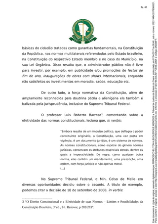 básicas do cidadão tratadas como garantias fundamentais, na Constituição
da República, nas normas multilaterais referendadas pelo Estado brasileiro,
na Constituição do respectivo Estado membro e no caso do Município, na
sua Lei Orgânica. Disso resulta que, o administrador público não é livre
para investir, por exemplo, em publicidade e/ou promoções de festas de
fim de ano, inaugurações de obras com shows internacionais, enquanto
não satisfeitos os investimentos em moradia, saúde, educação etc.
De outro lado, a força normativa da Constituição, além de
amplamente reconhecida pela doutrina pátria e alienígena ela também é
balizada pela jurisprudência, inclusive do Supremo Tribunal Federal.
O professor Luís Roberto Barroso3
, comentando sobre a
efetividade das normas constitucionais, leciona que, in verbis:
“Embora resulte de um impulso político, que deflagra o poder
constituinte originário, a Constituição, uma vez posta em
vigência, é um documento jurídico, é um sistema de normas.
As normas constitucionais, como espécie do gênero normas
jurídicas, conservam os atributos essenciais destas, dentre os
quais a imperatividade. De regra, como qualquer outra
norma, elas contêm um mandamento, uma prescrição, uma
ordem, com força jurídica e não apenas moral.
(...)
No Supremo Tribunal Federal, o Min. Celso de Mello em
diversas oportunidades decidiu sobre o assunto. A titulo de exemplo,
podemos citar a decisão de 18 de setembro de 2008, in verbis:
3 “O Direito Constitucional e a Efetividade de suas Normas – Limites e Possibilidades da
Constituição Brasileira, 3ª ed., Ed. Renovar, p 282/283”.
Paraconferirooriginal,acesseositehttp://esaj.tjce.jus.br/pastadigital/pg/abrirConferenciaDocumento.do,informeoprocesso0123744-94.2017.8.06.0001ecódigo2A638F7.
Estedocumentoécópiadooriginal,assinadodigitalmenteporFRANCISCOELITONALBUQUERQUEMENESESeTribunaldeJusticadoEstadodoCeara,protocoladoem07/04/2017às08:46,sobonúmero01237449420178060001.
fls. 41
 