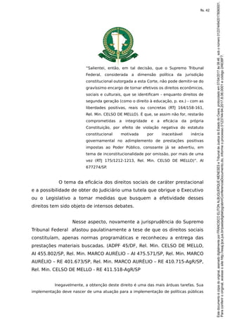 “Salientei, então, em tal decisão, que o Supremo Tribunal
Federal, considerada a dimensão política da jurisdição
constitucional outorgada a esta Corte, não pode demitir-se do
gravíssimo encargo de tornar efetivos os direitos econômicos,
sociais e culturais, que se identificam - enquanto direitos de
segunda geração (como o direito à educação, p. ex.) - com as
liberdades positivas, reais ou concretas (RTJ 164/158-161,
Rel. Min. CELSO DE MELLO). É que, se assim não for, restarão
comprometidas a integridade e a eficácia da própria
Constituição, por efeito de violação negativa do estatuto
constitucional motivada por inaceitável inércia
governamental no adimplemento de prestações positivas
impostas ao Poder Público, consoante já se advertiu, em
tema de inconstitucionalidade por omissão, por mais de uma
vez (RTJ 175/1212-1213, Rel. Min. CELSO DE MELLO)”. AI
677274/SP.
O tema da eficácia dos direitos sociais de caráter prestacional
e a possibilidade de obter do Judiciário uma tutela que obrigue o Executivo
ou o Legislativo a tomar medidas que busquem a efetividade desses
direitos tem sido objeto de intensos debates.
Nesse aspecto, novamente a jurisprudência do Supremo
Tribunal Federal afastou paulatinamente a tese de que os direitos sociais
constituíam, apenas normas programáticas e reconheceu a entrega das
prestações materiais buscadas. (ADPF 45/DF, Rel. Min. CELSO DE MELLO,
AI 455.802/SP, Rel. Min. MARCO AURÉLIO – AI 475.571/SP, Rel. Min. MARCO
AURÉLIO – RE 401.673/SP, Rel. Min. MARCO AURÉLIO – RE 410.715-AgR/SP,
Rel. Min. CELSO DE MELLO - RE 411.518-AgR/SP
Inegavelmente, a obtenção deste direito é uma das mais árduas tarefas. Sua
implementação deve nascer de uma atuação para a implementação de políticas públicas
Paraconferirooriginal,acesseositehttp://esaj.tjce.jus.br/pastadigital/pg/abrirConferenciaDocumento.do,informeoprocesso0123744-94.2017.8.06.0001ecódigo2A638F7.
Estedocumentoécópiadooriginal,assinadodigitalmenteporFRANCISCOELITONALBUQUERQUEMENESESeTribunaldeJusticadoEstadodoCeara,protocoladoem07/04/2017às08:46,sobonúmero01237449420178060001.
fls. 42
 