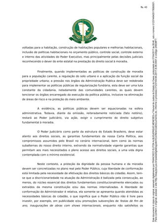 voltadas para a habitação, construção de habitações populares e melhorias habitacionais,
inclusão de políticas habitacionais no orçamento público, controle social, controle externo
e interno das atividades do Poder Executivo, mas principalmente pelas decisões judiciais
reconhecendo o dever do ente estatal na prestação do direito social à moradia.
Finalmente, quando implementadas as políticas de construção de moradia
para a população carente, a regulação do solo urbano e a aplicação da função social da
propriedade urbana; a pressão nos órgãos da Administração Publica deve ser redobrada
para implementar as políticas públicas de regularização fundiária, esta deve ser uma luta
constante da cidadania, notadamente das comunidades carentes, as quais devem
tencionar os órgãos encarregado da execução da política pública, inclusive na eliminação
de áreas de risco e na proteção do meio ambiente.
À evidência, as políticas públicas devem ser equacionadas na esfera
administrativa. Todavia, diante da omissão, reiteradamente noticiada (fato notório),
restará ao Poder Judiciário, via ação, exigir o cumprimento do direito subjetivo
fundamental à moradia.
O Poder Judiciário como parte da estrutura do Estado Brasileiro, deve estar
atento aos direitos sociais, as garantias fundamentais da nossa Carta Política, aos
compromissos assumidos pelo Brasil no cenário internacional, bem como às normas
subalternas do nosso direito interno, extraindo da normatividade vigente garantias que
permitam aos mais necessitados o pleno acesso aos direitos sociais, a uma vida digna
contemplada com o mínimo existencial.
Neste contexto, a proteção da dignidade da pessoa humana e da moradia
devem ser concretizadas no plano real pelo Poder Público, cuja liberdade de conformação
está limitada pela necessidade de efetivação dos direitos básicos do cidadão. Assim, tem-
se que a discricionariedade na atuação da Administração é balizada pela consecução, ao
menos, do núcleo essencial dos direitos fundamentais constitucionalmente elencados ou
extraídos da mesma constituição e/ou das normas internalizadas. A liberdade de
conformação do Administrador é relativa, ela somente se apresenta quando atendidas as
necessidades básicas do cidadão, o que significa que o Poder Público não é livre para
investir, por exemplo, em publicidade e/ou promoções subvenções de festas de fim de
ano, inaugurações de obras com shows internacionais, enquanto não satisfeitos os
Paraconferirooriginal,acesseositehttp://esaj.tjce.jus.br/pastadigital/pg/abrirConferenciaDocumento.do,informeoprocesso0123744-94.2017.8.06.0001ecódigo2A638F7.
Estedocumentoécópiadooriginal,assinadodigitalmenteporFRANCISCOELITONALBUQUERQUEMENESESeTribunaldeJusticadoEstadodoCeara,protocoladoem07/04/2017às08:46,sobonúmero01237449420178060001.
fls. 43
 