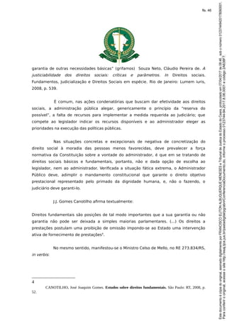 garantia de outras necessidades básicas” (grifamos) Souza Neto, Cláudio Pereira de. A
justiciabilidade dos direitos sociais: críticas e parâmetros. In Direitos sociais.
Fundamentos, Judicialização e Direitos Sociais em espécie. Rio de Janeiro: Lumem iuris,
2008, p. 539.
É comum, nas ações condenatórias que buscam dar efetividade aos direitos
sociais, a administração pública alegar, genericamente o princípio da “reserva do
possível”, a falta de recursos para implementar a medida requerida ao Judiciário; que
compete ao legislador indicar os recursos disponíveis e ao administrador eleger as
prioridades na execução das políticas públicas.
Nas situações concretas e excepcionais de negativa de concretização do
direito social à moradia das pessoas menos favorecidas, deve prevalecer a força
normativa da Constituição sobre a vontade do administrador, é que em se tratando de
direitos sociais básicos e fundamentais, portanto, não e dada opção de escolha ao
legislador, nem ao administrador. Verificada a situação fática extrema, o Administrador
Público deve, adimplir o mandamento constitucional que garante o direito objetivo
prestacional representado pelo primado da dignidade humana, e, não o fazendo, o
judiciário deve garanti-lo.
J.J. Gomes Canotilho afirma textualmente:
Direitos fundamentais são posições de tal modo importantes que a sua garantia ou não
garantia não pode ser deixada a simples maiorias parlamentares. (...) Os direitos a
prestações postulam uma proibição de omissão impondo-se ao Estado uma intervenção
ativa de fornecimento de prestações4
.
No mesmo sentido, manifestou-se o Ministro Celso de Mello, no RE 273.834/RS,
in verbis:
4
CANOTILHO, José Joaquim Gomes. Estudos sobre direitos fundamentais. São Paulo: RT, 2008, p.
52.
Paraconferirooriginal,acesseositehttp://esaj.tjce.jus.br/pastadigital/pg/abrirConferenciaDocumento.do,informeoprocesso0123744-94.2017.8.06.0001ecódigo2A638F7.
Estedocumentoécópiadooriginal,assinadodigitalmenteporFRANCISCOELITONALBUQUERQUEMENESESeTribunaldeJusticadoEstadodoCeara,protocoladoem07/04/2017às08:46,sobonúmero01237449420178060001.
fls. 46
 