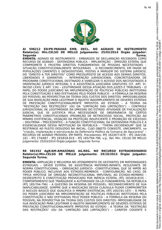 AI 598212 ED/PR-PARANÁ EMB. DECL. NO AGRAVO DE INSTRUMENTO
Relator(a): Min.CELSO DE MELLO Julgamento: 25/03/2014 Órgão Julgador:
Segunda Turma.
EMENTA: AGRAVO DE INSTRUMENTO – EMBARGOS DE DECLARAÇÃO RECEBIDOS COMO
RECURSO DE AGRAVO – DEFENSORIA PÚBLICA – IMPLANTAÇÃO – OMISSÃO ESTATAL QUE
COMPROMETE E FRUSTRA DIREITOS FUNDAMENTAIS DE PESSOAS NECESSITADAS –
SITUAÇÃO CONSTITUCIONALMENTE INTOLERÁVEL – O RECONHECIMENTO, EM FAVOR DE
POPULAÇÕES CARENTES E DESASSISTIDAS, POSTAS À MARGEM DO SISTEMA JURÍDICO,
DO “DIREITO A TER DIREITOS” COMO PRESSUPOSTO DE ACESSO AOS DEMAIS DIREITOS,
LIBERDADES E GARANTIAS – INTERVENÇÃO JURISDICIONAL CONCRETIZADORA DE
PROGRAMA CONSTITUCIONAL DESTINADO A VIABILIZAR O ACESSO DOS NECESSITADOS À
ORIENTAÇÃO JURÍDICA INTEGRAL E À ASSISTÊNCIA JUDICIÁRIA GRATUITAS (CF, ART. 5º,
INCISO LXXIV, E ART. 134) – LEGITIMIDADE DESSA ATUAÇÃO DOS JUÍZES E TRIBUNAIS – O
PAPEL DO PODER JUDICIÁRIO NA IMPLEMENTAÇÃO DE POLÍTICAS PÚBLICAS INSTITUÍDAS
PELA CONSTITUIÇÃO E NÃO EFETIVADAS PELO PODER PÚBLICO – A FÓRMULA DA RESERVA
DO POSSÍVEL NA PERSPECTIVA DA TEORIA DOS CUSTOS DOS DIREITOS: IMPOSSIBILIDADE
DE SUA INVOCAÇÃO PARA LEGITIMAR O INJUSTO INADIMPLEMENTO DE DEVERES ESTATAIS
DE PRESTAÇÃO CONSTITUCIONALMENTE IMPOSTOS AO ESTADO – A TEORIA DA
“RESTRIÇÃO DAS RESTRIÇÕES” (OU DA “LIMITAÇÃO DAS LIMITAÇÕES”) – CONTROLE
JURISDICIONAL DE LEGITIMIDADE DA OMISSÃO DO ESTADO: ATIVIDADE DE FISCALIZAÇÃO
JUDICIAL QUE SE JUSTIFICA PELA NECESSIDADE DE OBSERVÂNCIA DE CERTOS
PARÂMETROS CONSTITUCIONAIS (PROIBIÇÃO DE RETROCESSO SOCIAL, PROTEÇÃO AO
MÍNIMO EXISTENCIAL, VEDAÇÃO DA PROTEÇÃO INSUFICIENTE E PROIBIÇÃO DE EXCESSO)
– DOUTRINA – PRECEDENTES – A FUNÇÃO CONSTITUCIONAL DA DEFENSORIA PÚBLICA E A
ESSENCIALIDADE DESSA INSTITUIÇÃO DA REPÚBLICA – “THEMA DECIDENDUM” QUE SE
RESTRINGE AO PLEITO DEDUZIDO NA INICIAL, CUJO OBJETO CONSISTE, UNICAMENTE, na
“criação, implantação e estruturação da Defensoria Pública da Comarca de Apucarana” –
RECURSO DE AGRAVO PROVIDO, EM PARTE. Precedentes: RTJ 162/877-879 – RTJ 164/158-
161 – RTJ 174/687 – RTJ 183/818-819 – RTJ 185/794-796, v.g.. Rel. Min. CELSO DE MELLO
Julgamento: 25/03/2014 Órgão Julgador: Segunda Turma
RE 581352 AgR/AM-AMAZONAS AG.REG. NO RECURSO EXTRAORDINÁRIO
Relator(a):Min.CELSO DE MELLO Julgamento: 29/10/2013 Órgão Julgador:
Segunda Turma.
EMENTA: AMPLIAÇÃO E MELHORIA NO ATENDIMENTO DE GESTANTES EM MATERNIDADES
ESTADUAIS – DEVER ESTATAL DE ASSISTÊNCIA MATERNO-INFANTIL RESULTANTE DE
NORMA CONSTITUCIONAL – OBRIGAÇÃO JURÍDICO- -CONSTITUCIONAL QUE SE IMPÕE AO
PODER PÚBLICO, INCLUSIVE AOS ESTADOS-MEMBROS – CONFIGURAÇÃO, NO CASO, DE
TÍPICA HIPÓTESE DE OMISSÃO INCONSTITUCIONAL IMPUTÁVEL AO ESTADO-MEMBRO –
DESRESPEITO À CONSTITUIÇÃO PROVOCADO POR INÉRCIA ESTATAL (RTJ 183/818-819) –
COMPORTAMENTO QUE TRANSGRIDE A AUTORIDADE DA LEI FUNDAMENTAL DA REPÚBLICA
(RTJ 185/794-796) – A QUESTÃO DA RESERVA DO POSSÍVEL: RECONHECIMENTO DE SUA
INAPLICABILIDADE, SEMPRE QUE A INVOCAÇÃO DESSA CLÁUSULA PUDER COMPROMETER
O NÚCLEO BÁSICO QUE QUALIFICA O MÍNIMO EXISTENCIAL (RTJ 200/191-197) – O PAPEL
DO PODER JUDICIÁRIO NA IMPLEMENTAÇÃO DE POLÍTICAS PÚBLICAS INSTITUÍDAS PELA
CONSTITUIÇÃO E NÃO EFETIVADAS PELO PODER PÚBLICO – A FÓRMULA DA RESERVA DO
POSSÍVEL NA PERSPECTIVA DA TEORIA DOS CUSTOS DOS DIREITOS: IMPOSSIBILIDADE DE
SUA INVOCAÇÃO PARA LEGITIMAR O INJUSTO INADIMPLEMENTO DE DEVERES ESTATAIS DE
PRESTAÇÃO CONSTITUCIONALMENTE IMPOSTOS AO ESTADO – A TEORIA DA “RESTRIÇÃO
DAS RESTRIÇÕES” (OU DA “LIMITAÇÃO DAS LIMITAÇÕES”) – CARÁTER COGENTE E
Paraconferirooriginal,acesseositehttp://esaj.tjce.jus.br/pastadigital/pg/abrirConferenciaDocumento.do,informeoprocesso0123744-94.2017.8.06.0001ecódigo2A638F7.
Estedocumentoécópiadooriginal,assinadodigitalmenteporFRANCISCOELITONALBUQUERQUEMENESESeTribunaldeJusticadoEstadodoCeara,protocoladoem07/04/2017às08:46,sobonúmero01237449420178060001.
fls. 48
 