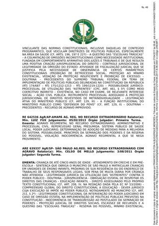 VINCULANTE DAS NORMAS CONSTITUCIONAIS, INCLUSIVE DAQUELAS DE CONTEÚDO
PROGRAMÁTICO, QUE VEICULAM DIRETRIZES DE POLÍTICAS PÚBLICAS, ESPECIALMENTE
NA ÁREA DA SAÚDE (CF, ARTS. 196, 197 E 227) – A QUESTÃO DAS “ESCOLHAS TRÁGICAS”
– A COLMATAÇÃO DE OMISSÕES INCONSTITUCIONAIS COMO NECESSIDADE INSTITUCIONAL
FUNDADA EM COMPORTAMENTO AFIRMATIVO DOS JUÍZES E TRIBUNAIS E DE QUE RESULTA
UMA POSITIVA CRIAÇÃO JURISPRUDENCIAL DO DIREITO – CONTROLE JURISDICIONAL DE
LEGITIMIDADE DA OMISSÃO DO ESTADO: ATIVIDADE DE FISCALIZAÇÃO JUDICIAL QUE SE
JUSTIFICA PELA NECESSIDADE DE OBSERVÂNCIA DE CERTOS PARÂMETROS
CONSTITUCIONAIS (PROIBIÇÃO DE RETROCESSO SOCIAL, PROTEÇÃO AO MÍNIMO
EXISTENCIAL, VEDAÇÃO DA PROTEÇÃO INSUFICIENTE E PROIBIÇÃO DE EXCESSO) –
DOUTRINA – PRECEDENTES DO SUPREMO TRIBUNAL FEDERAL EM TEMA DE
IMPLEMENTAÇÃO DE POLÍTICAS PÚBLICAS DELINEADAS NA CONSTITUIÇÃO DA REPÚBLICA
(RTJ 174/687 – RTJ 175/1212-1213 – RTJ 199/1219-1220) – POSSIBILIDADE JURÍDICO-
PROCESSUAL DE UTILIZAÇÃO DAS “ASTREINTES” (CPC, ART. 461, § 5º) COMO MEIO
COERCITIVO INDIRETO – EXISTÊNCIA, NO CASO EM EXAME, DE RELEVANTE INTERESSE
SOCIAL – AÇÃO CIVIL PÚBLICA: INSTRUMENTO PROCESSUAL ADEQUADO À PROTEÇÃO
JURISDICIONAL DE DIREITOS REVESTIDOS DE METAINDIVIDUALIDADE – LEGITIMAÇÃO
ATIVA DO MINISTÉRIO PÚBLICO (CF, ART. 129, III) – A FUNÇÃO INSTITUCIONAL DO
MINISTÉRIO PÚBLICO COMO “DEFENSOR DO POVO” (CF, ART. 129, II) – DOUTRINA –
PRECEDENTES – RECURSO DE AGRAVO IMPROVIDO.
RE 642536 AgR/AP-AMAPÁ AG. REG. NO RECURSO EXTRAORDINÁRIO Relator(a):
Min. LUIZ FUX Julgamento: 05/02/2013 Órgão Julgador: Primeira Turma.
Ementa: AGRAVO REGIMENTAL NO RECURSO EXTRAORDINÁRIO. ADMINISTRATIVO E
PROCESSUAL CIVIL. REPERCUSSÃO GERAL PRESUMIDA. SISTEMA PÚBLICO DE SAÚDE
LOCAL. PODER JUDICIÁRIO. DETERMINAÇÃO DE ADOÇÃO DE MEDIDAS PARA A MELHORIA
DO SISTEMA. POSSIBILIDADE. PRINCÍPIOS DA SEPARAÇÃO DOS PODERES E DA RESERVA
DO POSSÍVEL. VIOLAÇÃO. INOCORRÊNCIA. AGRAVO REGIMENTAL A QUE SE NEGA
PROVIMENTO.
ARE 639337 AgR/SP- SÃO PAULO AG.REG. NO RECURSO EXTRAORDINÁRIO COM
AGRAVO Relator(a): Min. CELSO DE MELLO Julgamento: 3/08/2011 Órgão
Julgador: Segunda Turma.
EMENTA: CRIANÇA DE ATÉ CINCO ANOS DE IDADE - ATENDIMENTO EM CRECHE E EM PRÉ-
ESCOLA - SENTENÇA QUE OBRIGA O MUNICÍPIO DE SÃO PAULO A MATRICULAR CRIANÇAS
EM UNIDADES DE ENSINO INFANTIL PRÓXIMAS DE SUA RESIDÊNCIA OU DO ENDEREÇO DE
TRABALHO DE SEUS RESPONSÁVEIS LEGAIS, SOB PENA DE MULTA DIÁRIA POR CRIANÇA
NÃO ATENDIDA - LEGITIMIDADE JURÍDICA DA UTILIZAÇÃO DAS “ASTREINTES” CONTRA O
PODER PÚBLICO - DOUTRINA - JURISPRUDÊNCIA - OBRIGAÇÃO ESTATAL DE RESPEITAR OS
DIREITOS DAS CRIANÇAS - EDUCAÇÃO INFANTIL - DIREITO ASSEGURADO PELO PRÓPRIO
TEXTO CONSTITUCIONAL (CF, ART. 208, IV, NA REDAÇÃO DADA PELA EC Nº 53/2006) -
COMPREENSÃO GLOBAL DO DIREITO CONSTITUCIONAL À EDUCAÇÃO - DEVER JURÍDICO
CUJA EXECUÇÃO SE IMPÕE AO PODER PÚBLICO, NOTADAMENTE AO MUNICÍPIO (CF, ART.
211, § 2º) - LEGITIMIDADE CONSTITUCIONAL DA INTERVENÇÃO DO PODER JUDICIÁRIO EM
CASO DE OMISSÃO ESTATAL NA IMPLEMENTAÇÃO DE POLÍTICAS PÚBLICAS PREVISTAS NA
CONSTITUIÇÃO - INOCORRÊNCIA DE TRANSGRESSÃO AO POSTULADO DA SEPARAÇÃO DE
PODERES - PROTEÇÃO JUDICIAL DE DIREITOS SOCIAIS, ESCASSEZ DE RECURSOS E A
QUESTÃO DAS “ESCOLHAS TRÁGICAS” - RESERVA DO POSSÍVEL, MÍNIMO EXISTENCIAL,
Paraconferirooriginal,acesseositehttp://esaj.tjce.jus.br/pastadigital/pg/abrirConferenciaDocumento.do,informeoprocesso0123744-94.2017.8.06.0001ecódigo2A638F7.
Estedocumentoécópiadooriginal,assinadodigitalmenteporFRANCISCOELITONALBUQUERQUEMENESESeTribunaldeJusticadoEstadodoCeara,protocoladoem07/04/2017às08:46,sobonúmero01237449420178060001.
fls. 49
 