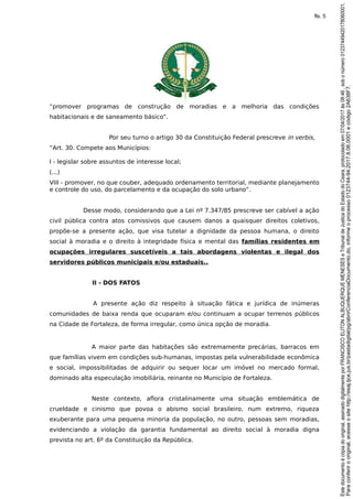 “promover programas de construção de moradias e a melhoria das condições
habitacionais e de saneamento básico”.
Por seu turno o artigo 30 da Constituição Federal prescreve in verbis,
“Art. 30. Compete aos Municípios:
I - legislar sobre assuntos de interesse local;
(...)
VIII - promover, no que couber, adequado ordenamento territorial, mediante planejamento
e controle do uso, do parcelamento e da ocupação do solo urbano”.
Desse modo, considerando que a Lei nº 7.347/85 prescreve ser cabível a ação
civil pública contra atos comissivos que causem danos a quaisquer direitos coletivos,
propõe-se a presente ação, que visa tutelar a dignidade da pessoa humana, o direito
social à moradia e o direito à integridade física e mental das famílias residentes em
ocupações irregulares suscetíveis a tais abordagens violentas e ilegal dos
servidores públicos municipais e/ou estaduais..
II - DOS FATOS
A presente ação diz respeito à situação fática e jurídica de inúmeras
comunidades de baixa renda que ocuparam e/ou continuam a ocupar terrenos públicos
na Cidade de Fortaleza, de forma irregular, como única opção de moradia.
A maior parte das habitações são extremamente precárias, barracos em
que famílias vivem em condições sub-humanas, impostas pela vulnerabilidade econômica
e social, impossibilitadas de adquirir ou sequer locar um imóvel no mercado formal,
dominado alta especulação imobiliária, reinante no Município de Fortaleza.
Neste contexto, aflora cristalinamente uma situação emblemática de
crueldade e cinismo que povoa o abismo social brasileiro, num extremo, riqueza
exuberante para uma pequena minoria da população, no outro, pessoas sem moradias,
evidenciando a violação da garantia fundamental ao direito social à moradia digna
prevista no art. 6º da Constituição da República.
Paraconferirooriginal,acesseositehttp://esaj.tjce.jus.br/pastadigital/pg/abrirConferenciaDocumento.do,informeoprocesso0123744-94.2017.8.06.0001ecódigo2A638F7.
Estedocumentoécópiadooriginal,assinadodigitalmenteporFRANCISCOELITONALBUQUERQUEMENESESeTribunaldeJusticadoEstadodoCeara,protocoladoem07/04/2017às08:46,sobonúmero01237449420178060001.
fls. 5
 