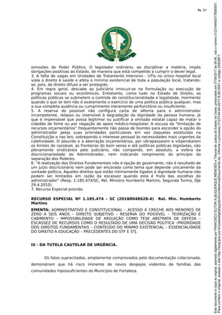 omissões do Poder Público. O legislador ordinário, ao disciplinar a matéria, impôs
obrigações positivas ao Estado, de maneira que está compelido a cumprir o dever legal.
3. A falta de vagas em Unidades de Tratamento Intensivo - UTIs no único hospital local
viola o direito à saúde e afeta o mínimo existencial de toda a população local, tratando-
se, pois, de direito difuso a ser protegido.
4. Em regra geral, descabe ao Judiciário imiscuir-se na formulação ou execução de
programas sociais ou econômicos. Entretanto, como tudo no Estado de Direito, as
políticas públicas se submetem a controle de constitucionalidade e legalidade, mormente
quando o que se tem não é exatamente o exercício de uma política pública qualquer, mas
a sua completa ausência ou cumprimento meramente perfunctório ou insuficiente.
5. A reserva do possível não configura carta de alforria para o administrador
incompetente, relapso ou insensível à degradação da dignidade da pessoa humana, já
que é impensável que possa legitimar ou justificar a omissão estatal capaz de matar o
cidadão de fome ou por negação de apoio médico-hospitalar. A escusa da "limitação de
recursos orçamentários" frequentemente não passa de biombo para esconder a opção do
administrador pelas suas prioridades particulares em vez daquelas estatuídas na
Constituição e nas leis, sobrepondo o interesse pessoal às necessidades mais urgentes da
coletividade. O absurdo e a aberração orçamentários, por ultrapassarem e vilipendiarem
os limites do razoável, as fronteiras do bom senso e até políticas públicas legisladas, são
plenamente sindicáveis pelo Judiciário, não compondo, em absoluto, a esfera da
discricionariedade do Administrador, nem indicando rompimento do princípio da
separação dos Poderes.
6. "A realização dos Direitos Fundamentais não é opção do governante, não é resultado de
um juízo discricionário nem pode ser encarada como tema que depende unicamente da
vontade política. Aqueles direitos que estão intimamente ligados à dignidade humana não
podem ser limitados em razão da escassez quando esta é fruto das escolhas do
administrador" (Resp. 1.185.474/SC, Rel. Ministro Humberto Martins, Segunda Turma, DJe
29.4.2010).
7. Recurso Especial provido.
RECURSO ESPECIAL Nº 1.185.474 - SC (2010⁄0048628-4) Rel. Min. Humberto
Martins
EMENTA: ADMINISTRATIVO E CONSTITUCIONAL – ACESSO À CRECHE AOS MENORES DE
ZERO A SEIS ANOS – DIREITO SUBJETIVO – RESERVA DO POSSÍVEL – TEORIZAÇÃO E
CABIMENTO – IMPOSSIBILIDADE DE ARGUIÇÃO COMO TESE ABSTRATA DE DEFESA –
ESCASSEZ DE RECURSOS COMO O RESULTADO DE UMA DECISÃO POLÍTICA –PRIORIDADE
DOS DIREITOS FUNDAMENTAIS – CONTEÚDO DO MÍNIMO EXISTENCIAL – ESSENCIALIDADE
DO DIREITO À EDUCAÇÃO – PRECEDENTES DO STF E STJ.
IX - DA TUTELA CAUTELAR DE URGÊNCIA.
Os fatos supracitados, amplamente comprovados pela documentação colacionada,
demonstram que há risco iminente de novos despejos violentos de famílias das
comunidades hipossuficientes do Município de Fortaleza.
Paraconferirooriginal,acesseositehttp://esaj.tjce.jus.br/pastadigital/pg/abrirConferenciaDocumento.do,informeoprocesso0123744-94.2017.8.06.0001ecódigo2A638F7.
Estedocumentoécópiadooriginal,assinadodigitalmenteporFRANCISCOELITONALBUQUERQUEMENESESeTribunaldeJusticadoEstadodoCeara,protocoladoem07/04/2017às08:46,sobonúmero01237449420178060001.
fls. 51
 