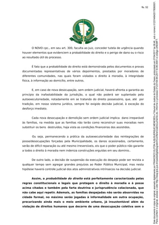O NOVO cpc., em seu art. 300, faculta ao Juiz, conceder tutela de urgência quando
houver elementos que evidenciem a probabilidade do direito e o perigo de dano ou o risco
ao resultado útil do processo.
É fato que a probabilidade do direito está demonstrada pelos documentos e provas
documentadas representativas de vários depoimentos, prestados por moradores de
diferentes comunidades, nas quais foram violados o direito à moradia, à integridade
física, à informação ao domicílio, entre outros.
E, em caso de nova desocupação, sem ordem judicial, haverá afronta a garantia ao
princípio da inafastabilidade da jurisdição, o qual não poderá ser suplantado pela
autoexecutoriedade, notadamente em se tratando do direito possessório, que, até por
tradição, em nosso sistema jurídico, sempre foi exigido decisão judicial, à exceção do
desforço imediato.
Cada nova desocupação e demolição sem ordem judicial implica dano irreparável
às famílias, na medida que as famílias não terão como reconstruir suas moradias nem
substituir os bens destruídos, haja vista as condições financeiras dos assistidos.
Ou seja, permanecendo a prática da autoexecutoriedade das reintegrações de
posse/desocupações forçadas pela Municipalidade, os danos ocasionados, certamente,
serão de difícil reparação ou até mesmo irreversíveis, eis que o poder público não garante
a todos o direito à moradia nem indeniza construções erguidas em seu domínio..
De outro lado, a decisão de suspensão da execução do despejo pode ser revista a
qualquer tempo sem agregar grandes prejuízos ao Poder Público Municipal, mas nesta
hipótese haverá controle judicial dos atos administrativos intrínsecos na decisão judicial.
Assim, a probabilidade do direito está perfeitamente caracterizado pelas
regras constitucionais e legais que protegem o direito à moradia e à posse
acima citadas e também pela farta doutrina e jurisprudência colacionada, que
não cabe aqui repetir. Ademais, as famílias despejadas não serão absorvidas na
cidade formal, no máximo serão jogadas à informalidade em outra ocupação,
precarizando ainda mais o meio ambiente urbano, já insustentável além da
violação de direitos humanos que decorre de uma desocupação coletiva sem o
Paraconferirooriginal,acesseositehttp://esaj.tjce.jus.br/pastadigital/pg/abrirConferenciaDocumento.do,informeoprocesso0123744-94.2017.8.06.0001ecódigo2A638F7.
Estedocumentoécópiadooriginal,assinadodigitalmenteporFRANCISCOELITONALBUQUERQUEMENESESeTribunaldeJusticadoEstadodoCeara,protocoladoem07/04/2017às08:46,sobonúmero01237449420178060001.
fls. 52
 