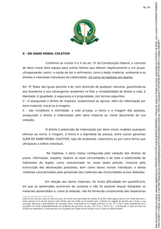 X - DO DANO MORAL COLETIVO
Conforme os incisos V e X do art. 5º da Constituição Federal, o conceito
de dano moral abre espaço para outros fatores que afetam negativamente a um grupo,
ultrapassando, assim, a noção de dor e sofrimento, como a lesão imaterial, ambiental e os
direitos e interesses individuais da coletividade, tal como na hipótese em exame.
Art. 5º Todos são iguais perante a lei, sem distinção de qualquer natureza, garantindo-se
aos brasileiros e aos estrangeiros residentes no País a inviolabilidade do direito à vida, à
liberdade, à igualdade, à segurança e à propriedade, nos termos seguintes:
V - é assegurado o direito de resposta, proporcional ao agravo, além da indenização por
dano material, moral ou à imagem;
X - são invioláveis a intimidade, a vida privada, a honra e a imagem das pessoas,
assegurado o direito a indenização pelo dano material ou moral decorrente de sua
violação;
O direito à pretensão de indenização por dano moral, engloba quaisquer
ofensas ao nome, à imagem, à honra e a dignidade da pessoa, entre outras garantias
ALÉM DO DANO MORAL COLETIVO, seja ele ambiental, urbanístico ou por outra forma que
ultrapasse a esfera individual.
Na hipótese, o dano restou configurado pela violação dos direitos de
posse, informação, respeito, relativo as duas comunidades e de toda a coletividade de
habitantes da região, como caracterizado no corpo desta petição, inclusive pela
transcrição das declarações prestadas, bem como danos morais individuais e danos
materiais caracterizados pela apreensão dos materiais das Comunidades acima relatadas.
Em relação aos danos materiais, há muita dificuldade em quantificá-lo,
eis que as apreensões ocorreram de surpresa e não foi possível sequer fotografar os
materiais apreendidos e, como já relatado, não foi fornecido comprovante das respectivas
multa de até vinte por cento do valor da causa, de acordo com a gravidade da conduta. § 3o Não sendo paga no prazo a ser fixado pelo juiz, a
multa prevista no § 2o será inscrita como dívida ativa da União ou do Estado após o trânsito em julgado da decisão que a fixou, e sua
execução observará o procedimento da execução fiscal, revertendo-se aos fundos previstos no art. 97. § 4o A multa estabelecida no §
2o poderá ser fixada independentemente da incidência das previstas nos arts. 523, § 1o, e 536, § 1o. § 5o Quando o valor da causa for
irrisório ou inestimável, a multa prevista no § 2o poderá ser fixada em até 10 (dez) vezes o valor do salário-mínimo.
Paraconferirooriginal,acesseositehttp://esaj.tjce.jus.br/pastadigital/pg/abrirConferenciaDocumento.do,informeoprocesso0123744-94.2017.8.06.0001ecódigo2A638F7.
Estedocumentoécópiadooriginal,assinadodigitalmenteporFRANCISCOELITONALBUQUERQUEMENESESeTribunaldeJusticadoEstadodoCeara,protocoladoem07/04/2017às08:46,sobonúmero01237449420178060001.
fls. 54
 