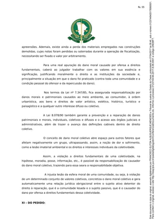 apreensões. Ademais, existe ainda a perda dos materiais empregados nas construções
demolidas, cujas notas foram perdidas ou soterradas durante a operação de fiscalização,
necessitando ser fixado o valor por arbitramento.
Para uma real apuração do dano moral causado por ofensa a direitos
fundamentais, caberá ao julgador trabalhar com os valores em sua essência e
significação, justificando moralmente o direito e as instituições da sociedade e,
principalmente a situação em que o dano foi praticado (contra toda uma comunidade e a
condição pessoal do ofensor e da repercussão do dano).
Nos termos da Lei nº 7.347/85, fica assegurada responsabilização por
danos morais e patrimoniais causados ao meio ambiente, ao consumidor, à ordem
urbanística, aos bens e direitos de valor artístico, estético, histórico, turístico e
paisagístico e a qualquer outro interesse difuso ou coletivo.
A Lei 8.078/90 também garante a prevenção e a reparação de danos
patrimoniais e morais, individuais, coletivos e difusos e o acesso aos órgãos judiciais e
administrativos, além de trazer o avanço das definições cabíveis dentro de direito
coletivo.
O conceito de dano moral coletivo abre espaço para outros fatores que
afetam negativamente um grupo, ultrapassando, assim, a noção de dor e sofrimento,
como a lesão imaterial ambiental e os direitos e interesses individuais da coletividade.
Assim, a violação a direitos fundamentais de uma coletividade, na
hipótese, moradia, posse, informação, etc., é passível da responsabilização do causador
do dano moral coletivo, trazendo para essa seara a responsabilidade objetiva.
A injusta lesão da esfera moral de uma comunidade, ou seja, à violação
de um determinado conjunto de valores coletivos, concretiza o dano moral coletivo e gera
automaticamente uma relação jurídica obrigacional entre o sujeito ativo detentor do
direito à reparação, que é a comunidade lesada e o sujeito passivo, que é o causador do
dano por ofensa a direitos fundamentais dessa coletividade.
XI – DO PEDIDO:
Paraconferirooriginal,acesseositehttp://esaj.tjce.jus.br/pastadigital/pg/abrirConferenciaDocumento.do,informeoprocesso0123744-94.2017.8.06.0001ecódigo2A638F7.
Estedocumentoécópiadooriginal,assinadodigitalmenteporFRANCISCOELITONALBUQUERQUEMENESESeTribunaldeJusticadoEstadodoCeara,protocoladoem07/04/2017às08:46,sobonúmero01237449420178060001.
fls. 55
 